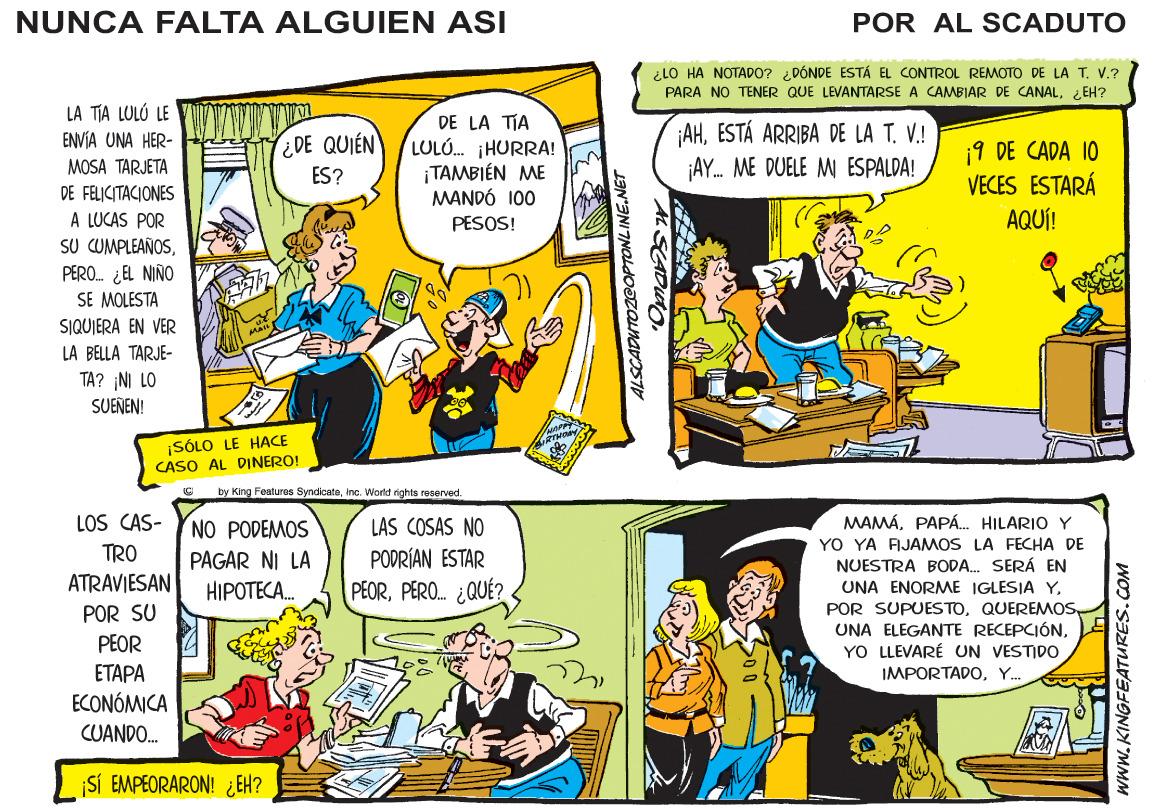 Parallel OCR: NUNCA FALTA ALGUIEN ASI POR AL SCADUTO ¿LO HA NOTADO? DÓNDE ESTÁ EL CONTROL REMOTO DE LA T. V.? PARA NO TENER QUE LEVANTARSE A CAMBIAR DE CANALi EH? LA TIA LULÓ LE DE LA TIA LULÓ. HURRA! ¡TAMBIÉN ME MANDÓ 100 PESOS! ENVÍA UNA HER- ¿DE QUIÉN AHESTÁ ARRIBA DE LA T. V.! 19 DE CADA 10 VECES ESTARÁ MOSA TARJETA ES? ¡AY. ME DUELE M ESPALDA! DE FELICITACIONES AQUÍ! A LUCAS POR SU CUMPLEAÑOSPERO. ¿EL NIÑO SE MOLESTA SIQUIERA EN VER LA BELLA TARJE- TA? NI LO SUENEN! ¡SÓLO LE HACE CASO AL DINERO! by King Featuros Syndicateinc. World rights reserved. LOS CAS- MAMÁPAPÁ. HILARIO Y YO YA FIJAMOS LA FECHA DE NUESTRA BODA. SERÁ EN NO PODEMOS LAS COSAS NO TRO PAGAR NI LA PODRÍAN ESTAR ATRAVIESAN HIPOTECA. PEORPERO. ¿QUÉ? UNA ENORME IGLESIA YYO LLEVARÉ UN VESTIDO POR SU PEOR ?T??? ECONÓMICA CUANDO. IMPORTADOY.. ¡SÍ EMPEORARON! ¿ EH? ALSCADUTOZGOPTONLINENET WWW.KINGFEATURES.COM NUNCA FALTA ALGUIEN ASI POR AL SCADUTO ¿LO HA NOTADO? DÓNDE ESTÁ EL CONTROL REMOTO DE LA T. V.? PARA NO TENER QUE LEVANTARSE A CAMBIAR DE CANALi EH? LA TIA LULÓ LE DE LA TIA LULÓ. HURRA! ¡TAMBIÉN ME MANDÓ 100 PESOS! ENVÍA UNA HER- ¿DE QUIÉN AHESTÁ ARRIBA DE LA T. V.! 19 DE CADA 10 VECES ESTARÁ MOSA TARJETA ES? ¡AY. ME DUELE M ESPALDA! DE FELICITACIONES AQUÍ! A LUCAS POR SU CUMPLEAÑOSPERO. ¿EL NIÑO SE MOLESTA SIQUIERA EN VER LA BELLA TARJE- TA? NI LO SUENEN! ¡SÓLO LE HACE CASO AL DINERO! by King Featuros Syndicateinc. World rights reserved. LOS CAS- MAMÁPAPÁ. HILARIO Y YO YA FIJAMOS LA FECHA DE NUESTRA BODA. SERÁ EN NO PODEMOS LAS COSAS NO TRO PAGAR NI LA PODRÍAN ESTAR ATRAVIESAN HIPOTECA. PEORPERO. ¿QUÉ? UNA ENORME IGLESIA YPOR SUPUESTOUNA ELEGANTE RECEPCIÓNYO LLEVARÉ UN VESTIDO POR SU PEOR ?T??? ECONÓMICA CUANDO. IMPORTADOY.. ¡SÍ EMPEORARON! ¿ EH? ALSCADUTOZGOPTONLINENET WWW.KINGFEATURES.COM