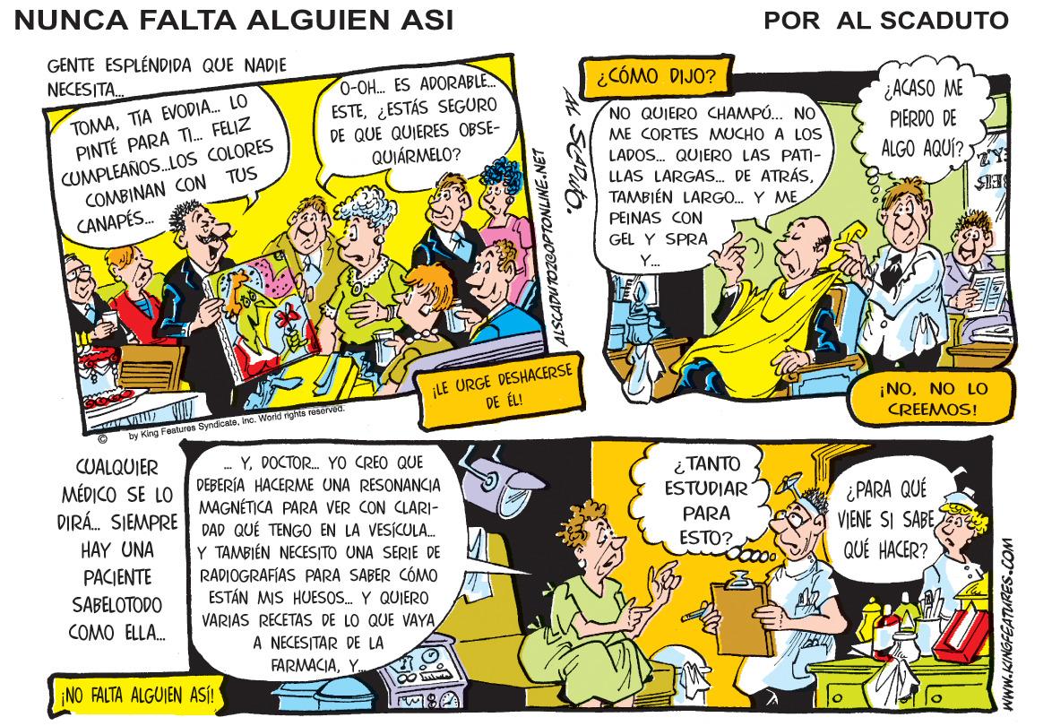 Publication OCR: NUNCA FALTA ALGUIEN ASI POR AL SCADUTO GENTE ESPLÉNDIDA QUE NADIE NECES TA. 0-OH. ES ADORABLE. ESTE¿ESTÁS SEGURO DE QUE QUIERES OBSE- QUIÁRMELO? ¿CÓMO DIJO? TOMATIA EVODIA. LO PINTÉ PARA T. FELIZ ¿ACASO ME PIERDO DE ALGO AQUÍ? NO QUIERO CHAMPÓ. NO CUMPLEAÑOS.LOS COLORES COMBINAN CON TUS CANAPÉS. ME CORTES MUCHO A LOS LADOS. QUIERO LAS PATI- LLAS LARGAS. DE ATRÁSTAMBIÉN LARGO. Y ME PEINAS CON GEL Y SPRA Y. ¡LE URGE DESHACERSE DE ÉL! ¡NONO LO CREEMOS! by King Features Syndicateirno. World rights racervad. CUALQUIER MÉDICO SE LO DIRÁ. SIEMPRE DAD QUÉ TENGO EN LA VESÍCULA. HAY UNA PACIENTE . YDOCTOR. YO CREO QUE DEBERÍA HACERME UNA RESONANCIA MAGNÉTICA PARA VER CON CLARI- ?????? ESTUDIAR PARA ESTO? ¿ PARA QUÉ VIENE SI SABEQUÉ HACER? Y TAMBIÉN NECESITO UNA SERIE DE RADIOGRAFIAS PARA SABER CÓMO ESTÁN MIS HUESOS. Y QUIERO SABELOTODO VARIAS RECETAS DE LO QUE VAYA A NECESITAR DE LA FARMACIAY. COMO ELLA. ¡NO FALTA ALGUIEN ASÍ! ALSCADUTOZCOPTONLINE.NET WwW.KINGFEATURES.COM NUNCA FALTA ALGUIEN ASI POR AL SCADUTO GENTE ESPLÉNDIDA QUE NADIE NECES TA. 0-OH. ES ADORABLE. ESTE¿ESTÁS SEGURO DE QUE QUIERES OBSE- QUIÁRMELO? ¿CÓMO DIJO? TOMATIA EVODIA. LO PINTÉ PARA T. FELIZ ¿ACASO ME PIERDO DE ALGO AQUÍ? NO QUIERO CHAMPÓ. NO CUMPLEAÑOS.LOS COLORES COMBINAN CON TUS CANAPÉS. ME CORTES MUCHO A LOS LADOS. QUIERO LAS PATI- LLAS LARGAS. DE ATRÁSTAMBIÉN LARGO. Y ME PEINAS CON GEL Y SPRA Y. ¡LE URGE DESHACERSE DE ÉL! ¡NONO LO CREEMOS! by King Features Syndicateirno. World rights racervad. CUALQUIER MÉDICO SE LO DIRÁ. SIEMPRE DAD QUÉ TENGO EN LA VESÍCULA. HAY UNA PACIENTE . YDOCTOR. YO CREO QUE DEBERÍA HACERME UNA RESONANCIA MAGNÉTICA PARA VER CON CLARI- ?????? ESTUDIAR PARA ESTO? ¿ PARA QUÉ VIENE SI SABEQUÉ HACER? Y TAMBIÉN NECESITO UNA SERIE DE RADIOGRAFIAS PARA SABER CÓMO ESTÁN MIS HUESOS. Y QUIERO SABELOTODO VARIAS RECETAS DE LO QUE VAYA A NECESITAR DE LA FARMACIAY. COMO ELLA. ¡NO FALTA ALGUIEN ASÍ! ALSCADUTOZCOPTONLINE.NET WwW.KINGFEATURES.COM