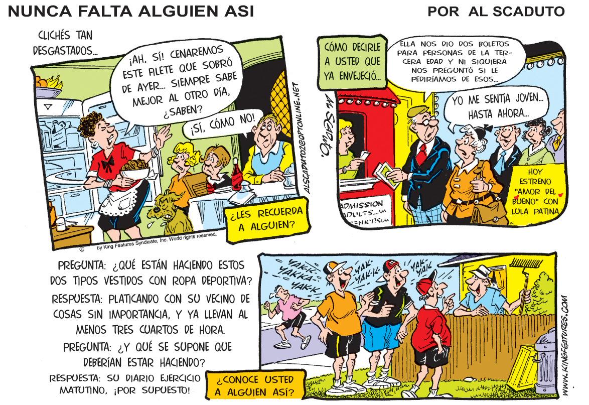 Rectangle OCR: NUNCA FALTA ALGUIEN ASI POR AL SCADUTO CLICHÉS TAN DESGASTADOS. ¡AHSÍ! CENAREMOS ESTE ALETE QUE SOBRÓ DE AYER. SIEMPRE SABE MEJOR AL OTRO DÍA¿SABEN? ¡SíCÓMO NO! CÓMO DECIRLE A USTED QUE YA ENVEJECIÓ. ELLA NOS DIO DOS BOLETOS PARA PERSONAS DE LA TER- CERA EDAD Y NI SIQUIERA NOS PREGUNTÓ SI LE PEDIRIAMOS DE ESOS. YO ME SENTIA JOVEN. HASTA AHORA. HO? ESTRENO ¿LES RECUERDA A ALGUIEN? ADMISSION LTS...un "AMOR DEL BUENO" CON LULA PATINA by King Foatures SyrdicateInc. World rights ieserved. PREGUNTA: ¿QUÉ ESTÁN HACIENDO ESTOS YARK YAKKA- YAK- YAKK DOS TIPOS VESTIDOS CON ROPA DEPORTIVA? YAK-K RESPUESTA: PLATICANDO CON SU VECINO DE COSAS SIN IMPORTANCIAY YA LLEVAN AL MENOS TRES CUARTOS DE HORA. PREGUNTA: ¿Y QUÉ SE SUPONE QUE DEBERÍAN ESTAR HACIENDO? RESPUESTA: SU DIARIO EJERCICIO MATUTINO¡POR SUPUESTO! ¿CONOCE USTED A ALGUIEN ASÍ? ALSCADUTOZGOPTONLINE.NET www.KINGFEATURES.COM NUNCA FALTA ALGUIEN ASI POR AL SCADUTO CLICHÉS TAN DESGASTADOS. ¡AHSÍ! CENAREMOS ESTE ALETE QUE SOBRÓ DE AYER. SIEMPRE SABE MEJOR AL OTRO DÍA¿SABEN? ¡SíCÓMO NO! CÓMO DECIRLE A USTED QUE YA ENVEJECIÓ. ELLA NOS DIO DOS BOLETOS PARA PERSONAS DE LA TER- CERA EDAD Y NI SIQUIERA NOS PREGUNTÓ SI LE PEDIRIAMOS DE ESOS. YO ME SENTIA JOVEN. HASTA AHORA. HO? ESTRENO ¿LES RECUERDA A ALGUIEN? ADMISSION LTS...un "AMOR DEL BUENO" CON LULA PATINA by King Foatures SyrdicateInc. World rights ieserved. PREGUNTA: ¿QUÉ ESTÁN HACIENDO ESTOS YARK YAKKA- YAK- YAKK DOS TIPOS VESTIDOS CON ROPA DEPORTIVA? YAK-K RESPUESTA: PLATICANDO CON SU VECINO DE COSAS SIN IMPORTANCIAY YA LLEVAN AL MENOS TRES CUARTOS DE HORA. PREGUNTA: ¿Y QUÉ SE SUPONE QUE DEBERÍAN ESTAR HACIENDO? RESPUESTA: SU DIARIO EJERCICIO MATUTINO¡POR SUPUESTO! ¿CONOCE USTED A ALGUIEN ASÍ? ALSCADUTOZGOPTONLINE.NET www.KINGFEATURES.COM