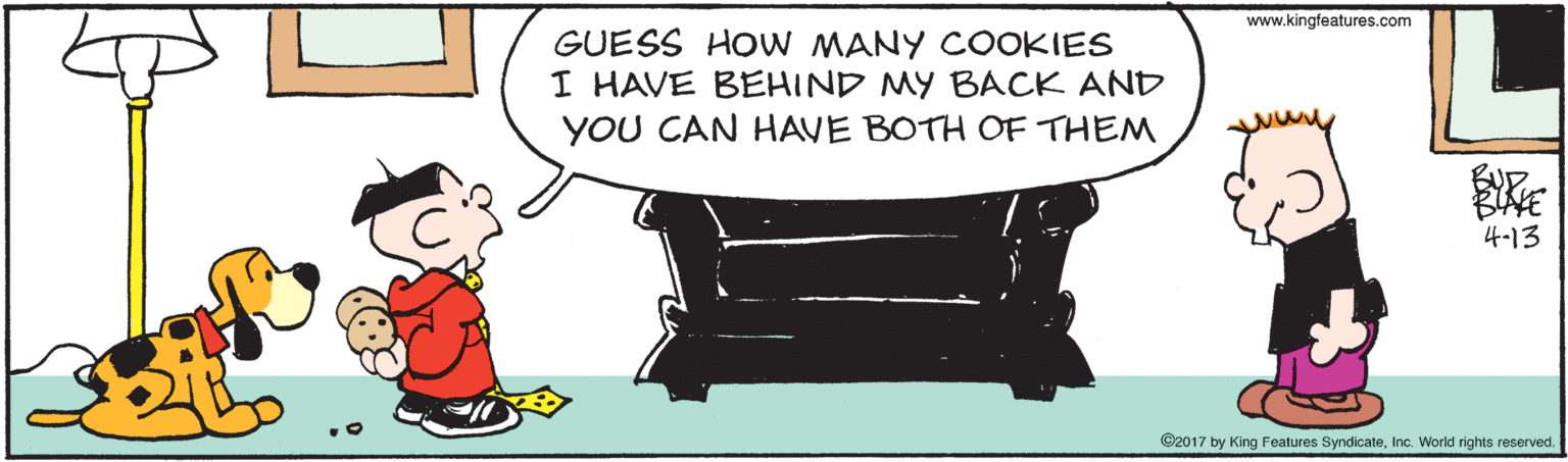 Animation OCR: www.kingfeatures.com GUESS HOW MANY COOKIES I HAVE BEHIND MY BACK AND YOU CAN HAVE BOTH OF THEM 4-13 ©2017 by King Features SyndicateInc. World rights reserved. www.kingfeatures.com GUESS HOW MANY COOKIES I HAVE BEHIND MY BACK AND YOU CAN HAVE BOTH OF THEM 4-13 ©2017 by King Features SyndicateInc. World rights reserved.