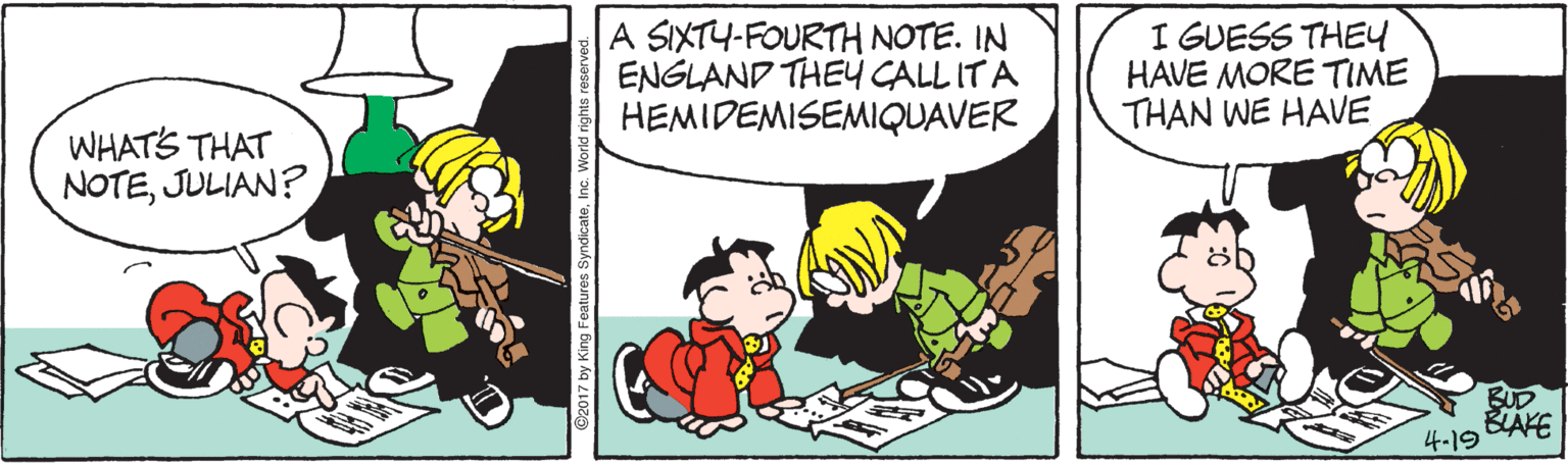 Font OCR: A SIXTY-FOURTH NOTE. IN ENGLAND THEY CALL ITA HEMIDEMISEMIQUAVER I GUESS THEU HAVE MORE TIME THAN WE HAVE WHATS THAT NOTEJULIAN? BUD BAKE 4-19 2017 by King Features S A SIXTY-FOURTH NOTE. IN ENGLAND THEY CALL ITA HEMIDEMISEMIQUAVER I GUESS THEU HAVE MORE TIME THAN WE HAVE WHATS THAT NOTEJULIAN? BUD BAKE 4-19 2017 by King Features S