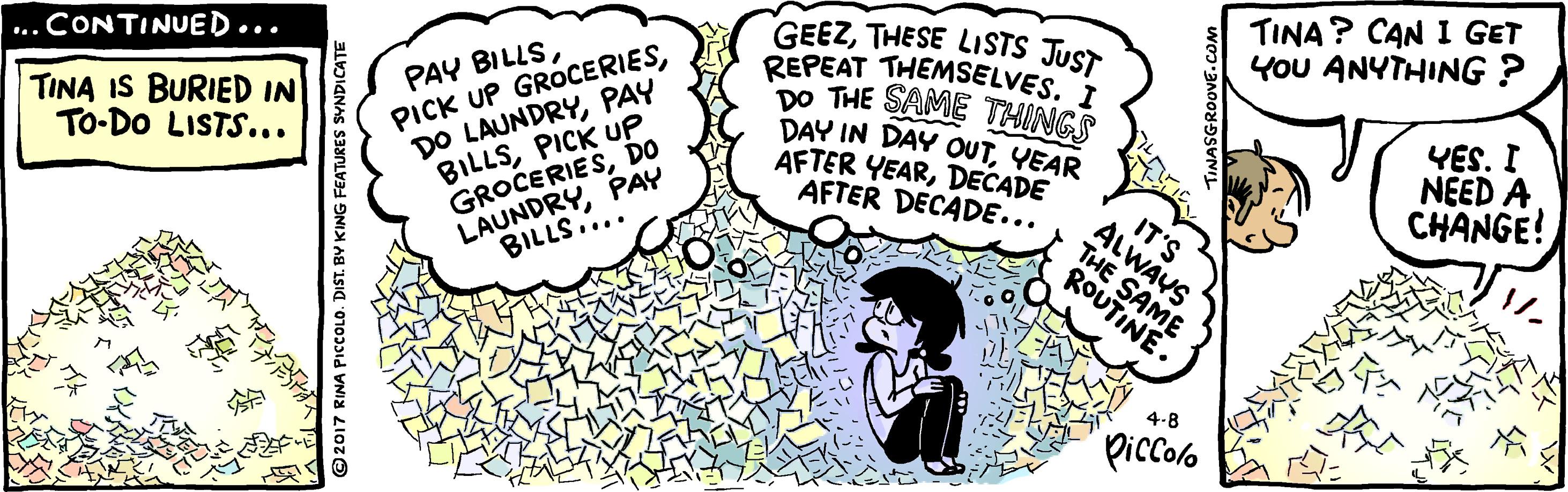 Happy OCR: TINA? CAN I GET YoU ANYTHING ? PAY BILLSPAY BILLSPICK UP GROCERIESDO LAUNDRYPAY GEEZTHESE LISTS JUST REPEAT THEMSELVES. DO THE SAME THINGS DAY IN DAY OUTYEAR AFTER YEARDECADE AFTER DECADE... ...CONTINUED... TINA IS BURIED IN TO-DO LISTS... YES. I NEED A CHANGE! IT'S ALWAYS THE SAME BILLS.... ROUTINE. 4-B Piccolo NA PICCOLO. DIST. BY KING FEATURES SYNDICATE TINA? CAN I GET YoU ANYTHING ? PAY BILLSPICK UP GROCERIESDO LAUNDRYPAY BILLSPICK UP GROCERIESDO LAUNDRYPAY GEEZTHESE LISTS JUST REPEAT THEMSELVES. DO THE SAME THINGS DAY IN DAY OUTYEAR AFTER YEARDECADE AFTER DECADE... ...CONTINUED... TINA IS BURIED IN TO-DO LISTS... YES. I NEED A CHANGE! IT'S ALWAYS THE SAME BILLS.... ROUTINE. 4-B Piccolo NA PICCOLO. DIST. BY KING FEATURES SYNDICATE