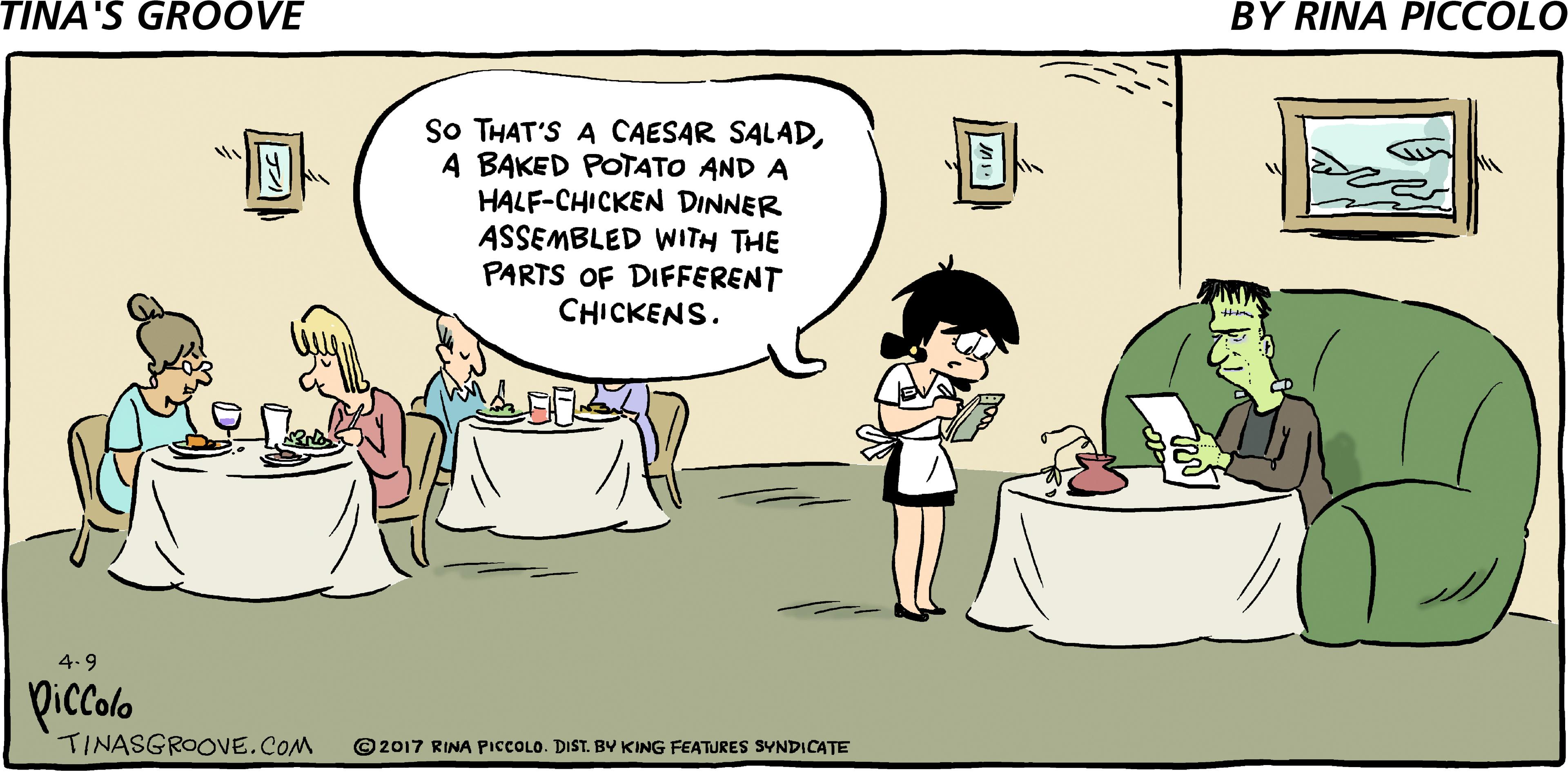Art OCR: So THAT'S A CAESAR SALADA BAKED POTATO AND A HALF-CHICKEN DINNER ASSEMBLED WITH THE PARTS OF DIFFERENT CHICKENS. ? 4.9 Piccolo TINASGROOVE.COM © 2017 RINA PICCOLO. DIST. BY KING FEATURES SYNDICATE So THAT'S A CAESAR SALADA BAKED POTATO AND A HALF-CHICKEN DINNER ASSEMBLED WITH THE PARTS OF DIFFERENT CHICKENS. ? 4.9 Piccolo TINASGROOVE.COM © 2017 RINA PICCOLO. DIST. BY KING FEATURES SYNDICATE