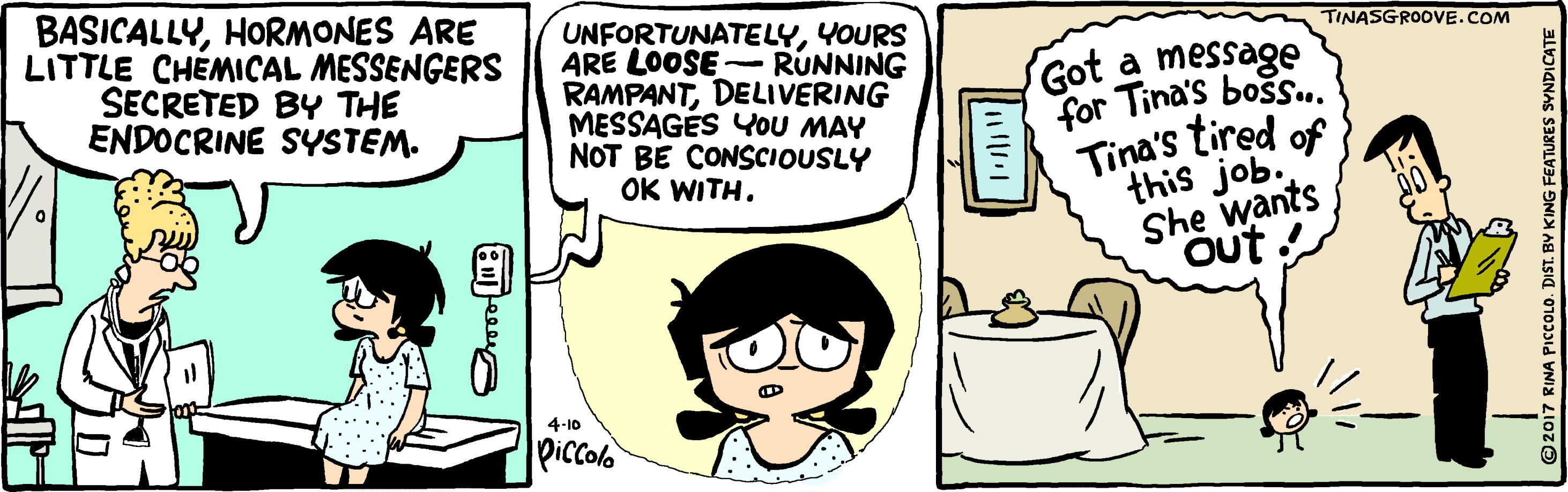 Art OCR: BASICALLYHORMONES ARE LITTLE CHEMICAL MESSENGERS SECRETED BY THE ENDOCRINE SYSTEM. UNFORTUNATELYYOURS ARE LOOSE-RUNNING RAMPANTDELIVERING MESSAGÉS YOU MAY NOT BE CONSCIOUSLY OK WITH. TINASGROOVE.COM Got a message Tina's bos.. for Tina's tired of this job. She wants Out 4-10 Piccolo ©2017 RINA PICCOLO. DIST. BY KING FEATURES SYNDICATE BASICALLYHORMONES ARE LITTLE CHEMICAL MESSENGERS SECRETED BY THE ENDOCRINE SYSTEM. UNFORTUNATELYYOURS ARE LOOSE-RUNNING RAMPANTDELIVERING MESSAGÉS YOU MAY NOT BE CONSCIOUSLY OK WITH. TINASGROOVE.COM Got a message Tina's bos.. for Tina's tired of this job. She wants Out 4-10 Piccolo ©2017 RINA PICCOLO. DIST. BY KING FEATURES SYNDICATE