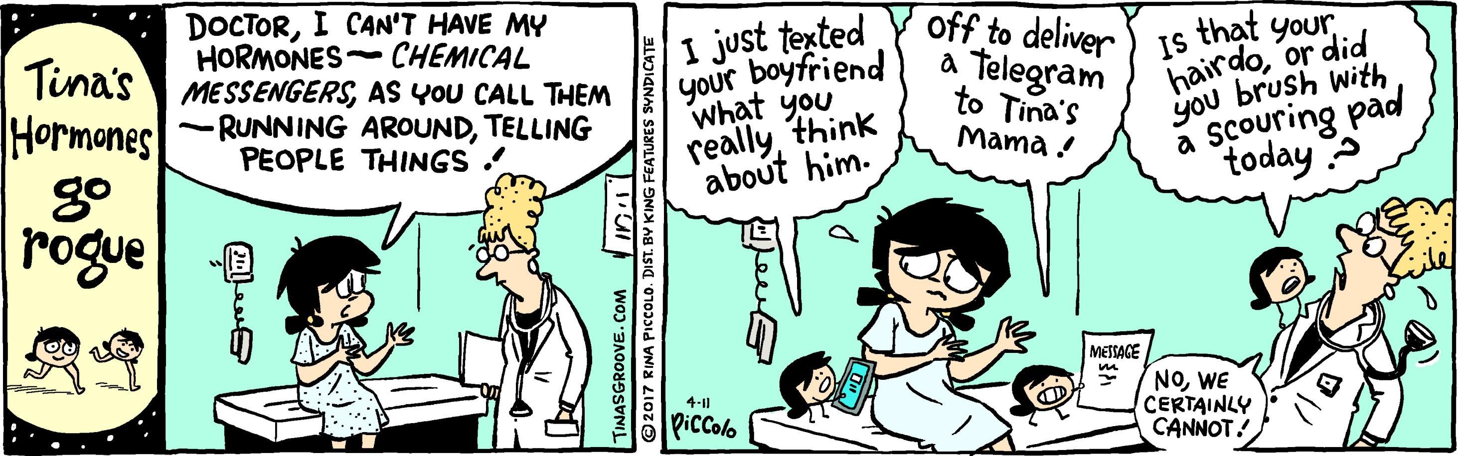 Font OCR: DOCTORI CAN'T HAVE MY HORMONES- CHEMICAL MESSENGERSAS YOU CALL THEM -RUNNING AROUNDTELLING PEOPLE THINGS off to deliver Tina's Hormones I just texted your boyfriend What you reallythink about him. that yourTelegram to Tina's Mama ! IS hairdoor did you brush with a scouring pad today rogue MESSAGE NOWE CERTAINLY CANNOT! 4-11 Piccolo TINASGROOVE. COM Inl 2017 RINA PICcCOLO. DIST. BY KING FEATURES SYNDICATE DOCTORI CAN'T HAVE MY HORMONES- CHEMICAL MESSENGERSAS YOU CALL THEM -RUNNING AROUNDTELLING PEOPLE THINGS off to deliver Tina's Hormones I just texted your boyfriend What you reallythink about him. that yourTelegram to Tina's Mama ! IS hairdoor did you brush with a scouring pad today rogue MESSAGE NOWE CERTAINLY CANNOT! 4-11 Piccolo TINASGROOVE. COM Inl 2017 RINA PICcCOLO. DIST. BY KING FEATURES SYNDICATE