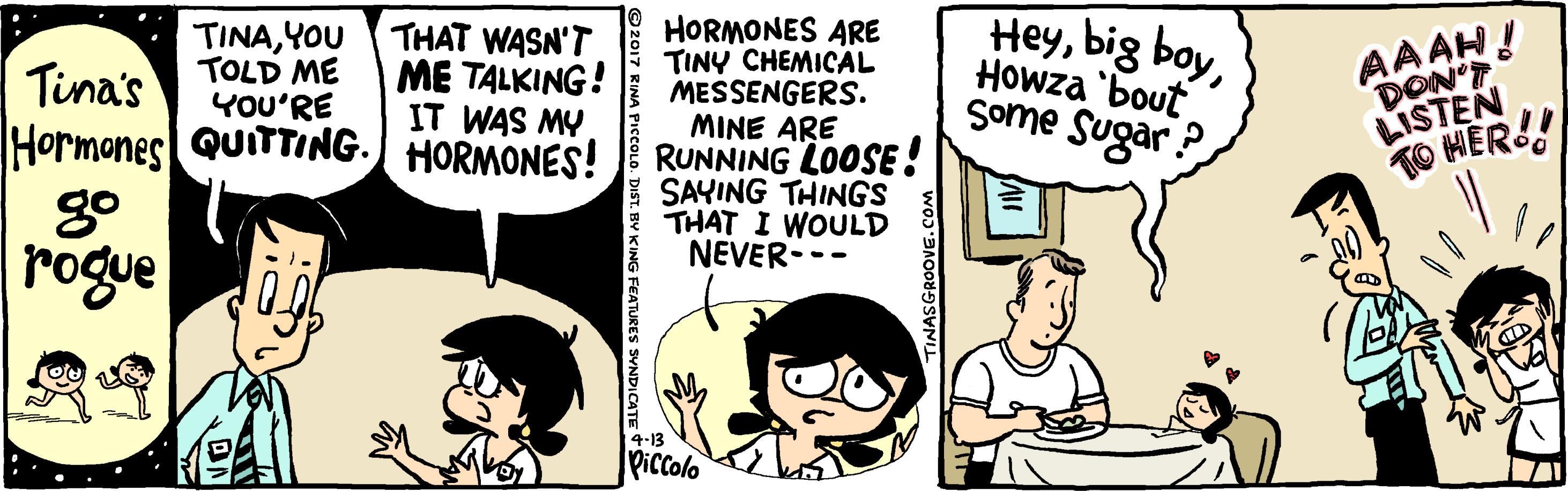 Comic book OCR: HORMONES ARE TINY CHEMICAL MESSENGERS. MINE ARE RUNNING LOOSE! SAYING THINGS THAT I WOULD NEVER--- HeyHowza "bout some Sugar ? TINAYOU TOLD ME YOU'RE THAT WASN'T ME TALKING! IT WAS MY AAAH! DON'T LISTEN TO HER! Tina's Hormones QUITTING. HORMONES! rogue 4-13 Piccolo SGROOVE. COM KING FEATURES SVNDICATE S HORMONES ARE TINY CHEMICAL MESSENGERS. MINE ARE RUNNING LOOSE! SAYING THINGS THAT I WOULD NEVER--- Heybig boyHowza "bout some Sugar ? TINAYOU TOLD ME YOU'RE THAT WASN'T ME TALKING! IT WAS MY AAAH! DON'T LISTEN TO HER! Tina's Hormones QUITTING. HORMONES! rogue 4-13 Piccolo SGROOVE. COM KING FEATURES SVNDICATE S