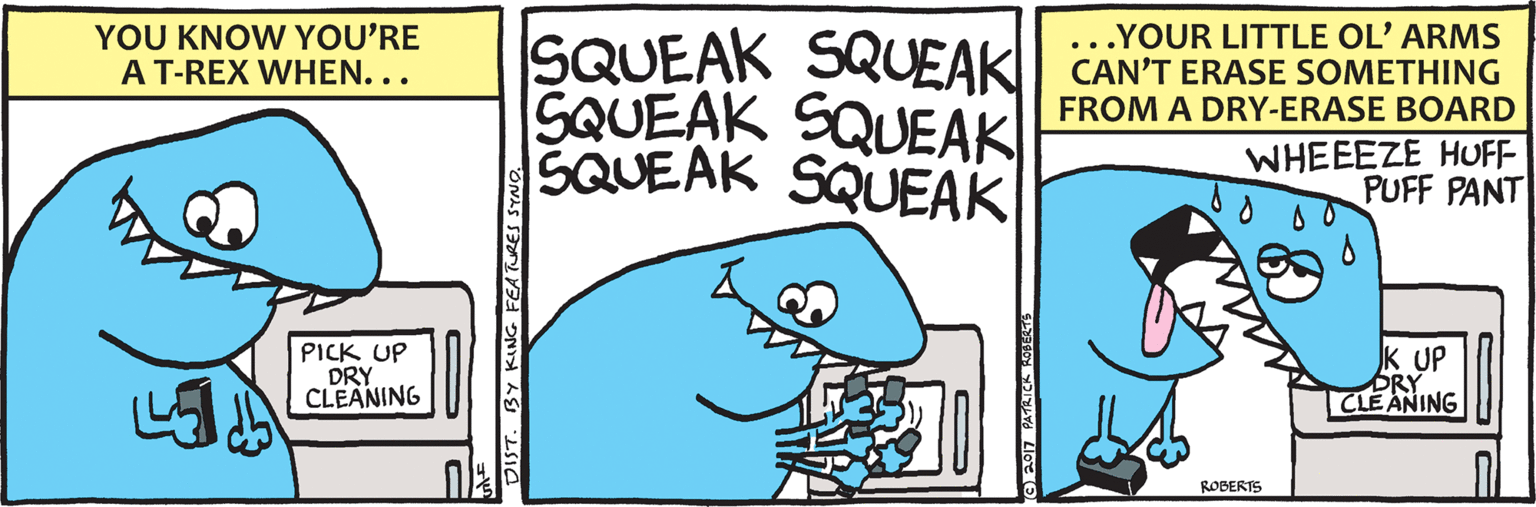 Illustration OCR: YOU KNOW YOU'RE A T-REX WHEN... .YOUR LITTLE OL' ARMS CAN'T ERASE SOMETHING FROM A DRY-ERASE BOARD SQUEAK SQUEAK GQUEAK SQUEAK SQUEAK SQUEAK .. WHEEEZE HUFF PUFF PANT PICK UP DRY CLEANING UP BRY | CLE ANING ROBERTS DIST. BY KIN YOU KNOW YOU'RE A T-REX WHEN... .YOUR LITTLE OL' ARMS CAN'T ERASE SOMETHING FROM A DRY-ERASE BOARD SQUEAK SQUEAK GQUEAK SQUEAK SQUEAK SQUEAK .. WHEEEZE HUFF PUFF PANT PICK UP DRY CLEANING UP BRY | CLE ANING ROBERTS DIST. BY KIN