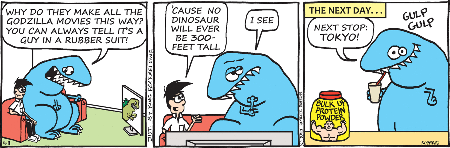 Rectangle OCR: CAUSE NO THE NEXT DAY... WHY DO THEY MAKE ALL THE GODZILLA MOVIES THIS WAY? YOU CAN ALWAYS TELL IT'S A GUY IN A RUBBER SUIT! GULP GULP I SEE DINOSAUR WILL EVER BE 300- FEET TALL NEXT STOP: TOKYO! BULK PROTEIN POWDES 4-11 ROBERTE DIST. BY KING FEATURES SYNO CAUSE NO THE NEXT DAY... WHY DO THEY MAKE ALL THE GODZILLA MOVIES THIS WAY? YOU CAN ALWAYS TELL IT'S A GUY IN A RUBBER SUIT! GULP GULP I SEE DINOSAUR WILL EVER BE 300- FEET TALL NEXT STOP: TOKYO! BULK PROTEIN POWDES 4-11 ROBERTE DIST. BY KING FEATURES SYNO