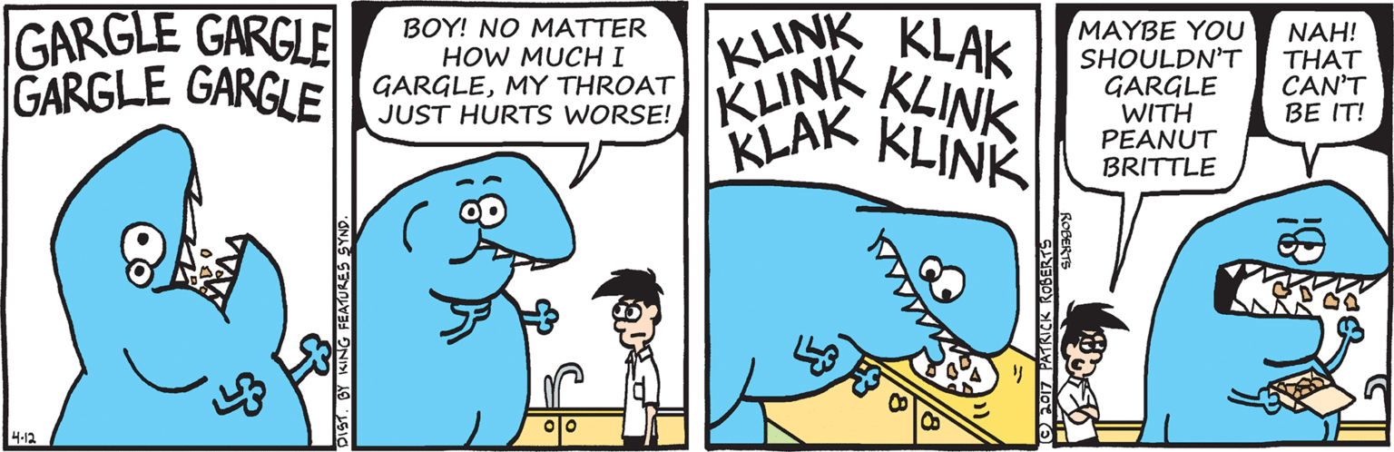 Animation OCR: GARGLE GARGLE GARGLE GARGLE BOY! NO MATTER HOW MUCHI GARGLEMY THROAT JUST HURTS WORSE! KINK KLAK KLINK KLINK LAK KLINK MAYBE YOU SHOULDN'T GARGLE WITH PEANUT BRITTLE NAH! THAT CAN'T BE IT! ?? 4-12 BY KING FEATURES SYN! GARGLE GARGLE GARGLE GARGLE BOY! NO MATTER HOW MUCHI GARGLEMY THROAT JUST HURTS WORSE! KINK KLAK KLINK KLINK LAK KLINK MAYBE YOU SHOULDN'T GARGLE WITH PEANUT BRITTLE NAH! THAT CAN'T BE IT! ? ? 4-12 BY KING FEATURES SYN!