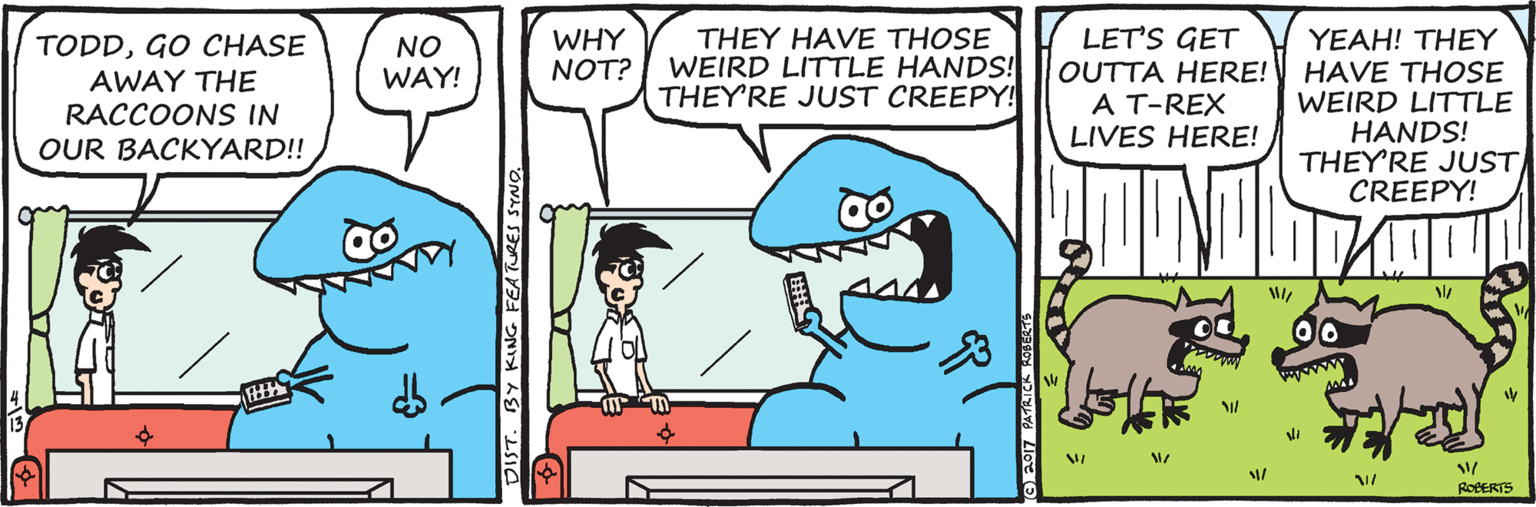 Fiction OCR: THEY HAVE THOSE WEIRD LITTLE HANDS! THEY'RE JUST CREEPY! LET'S GET WHY NOT? YEAH! THEY OUTTA HERE! HAVE THOSE WEIRD LITTLE HANDS! THEY'RE JUST CREEPY! TODDGO CHASE NO WAY! AWAY THE RACCOONS IN A T-REX LIVES HERE! OUR BACKYARD!! 13 RoBERTS DIST. BY KING FEATURES SYNO THEY HAVE THOSE WEIRD LITTLE HANDS! THEY'RE JUST CREEPY! LET'S GET WHY NOT? YEAH! THEY OUTTA HERE! HAVE THOSE WEIRD LITTLE HANDS! THEY'RE JUST CREEPY! TODDGO CHASE NO WAY! AWAY THE RACCOONS IN A T-REX LIVES HERE! OUR BACKYARD!! 13 RoBERTS DIST. BY KING FEATURES SYNO