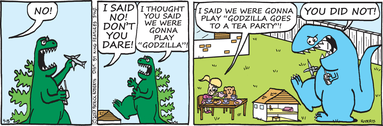 Drawing OCR: I SAID I THOUGHT YOU SAID WE WERE GONNA PLAY DARE! "GODZILLA"! NO! YOU DID NOT! NO! DON'T YOU I SAID WE WERE GONNA PLAY "GODZILLA GOES TO A TEA PARTY"! 4-152 ROCERTS (©2017 PATRICK ROBERTS DIST. BY FEATURES SYND I SAID I THOUGHT YOU SAID WE WERE GONNA PLAY DARE! "GODZILLA"! NO! YOU DID NOT! NO! DON'T YOU I SAID WE WERE GONNA PLAY "GODZILLA GOES TO A TEA PARTY"! 4-152 ROCERTS (©2017 PATRICK ROBERTS DIST. BY FEATURES SYND