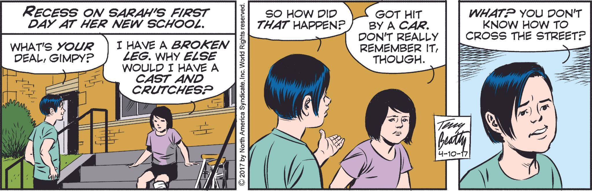 Line OCR: RECESS ON SARAH'S FIRST DAY AT HER NEW SCHOOL. WHAT'S YOUR DEALGIMPY? I HAVE A BROKEN LEG. WHY ELSE WOULD I HAVE A CAST AND CRUTCHES? © 2017 by North America SyndicateInc. World Rights reserved. SO HOW DID THAT HAPPEN? GOT HIT BY A CAR. DON'T REALLY REMEMBER ITTHOUGH. WHAT? YOU DON'T KNOW HOW TO CROSS THE STREET? Teny Beatty 4-10-17 RECESS ON SARAH'S FIRST DAY AT HER NEW SCHOOL . WHAT'S YOUR DEALGIMPY ? I HAVE A BROKEN LEG . WHY ELSE WOULD I HAVE A CAST AND CRUTCHES ? © 2017 by North America SyndicateInc. World Rights reserved . SO HOW DID THAT HAPPEN ? GOT HIT BY A CAR . DON'T REALLY REMEMBER ITTHOUGH . WHAT ? YOU DON'T KNOW HOW TO CROSS THE STREET ? Teny Beatty 4-10-17