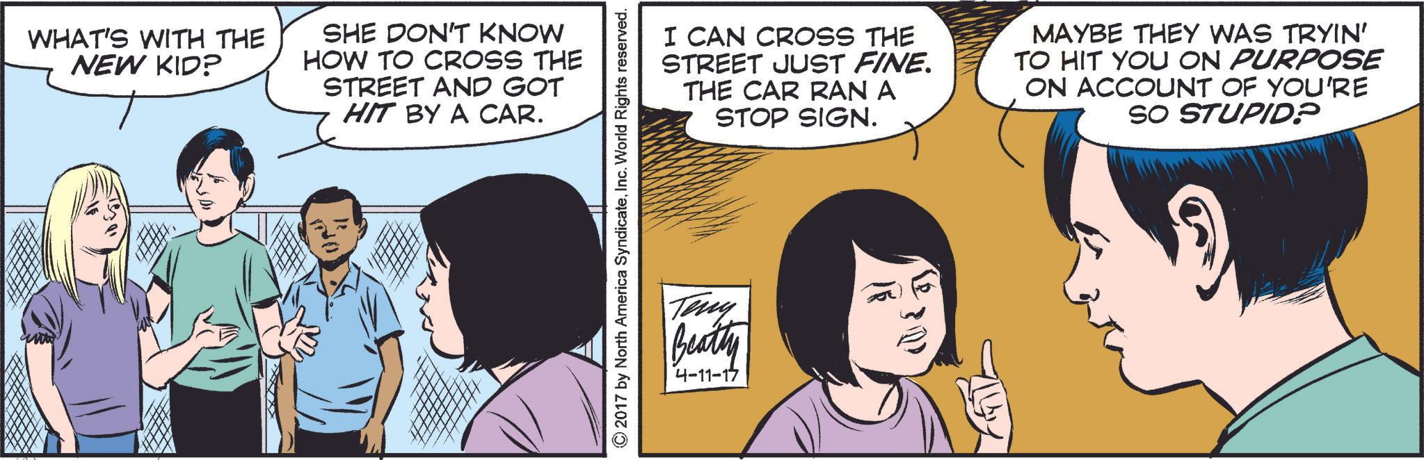Mammal OCR: WHAT'S WITH THE NEW KID? SHE DON'T KNOW HOW TO CROSS THE STREET AND GOT HIT BY A CAR. © 2017 by North America SyndicateInc. World Rights reserved. I CAN CROSS THE STREET JUST FINE. THE CAR RAN A STOP SIGN. MAYBE THEY WAS TRYIN' TO HIT YOU ON PURPOSE ON ACCOUNT OF YOU'RE SO STUPID? Teny Beatty 4-11-17 4-11-17 WHAT'S WITH THE NEW KID ? SHE DON'T KNOW HOW TO CROSS THE STREET AND GOT HIT BY A CAR . © 2017 by North America SyndicateInc. World Rights reserved . I CAN CROSS THE STREET JUST FINE . THE CAR RAN A STOP SIGN . MAYBE THEY WAS TRYIN ' TO HIT YOU ON PURPOSE ON ACCOUNT OF YOU'RE SO STUPID ? Teny Beatty 4-11-17 4-11-17