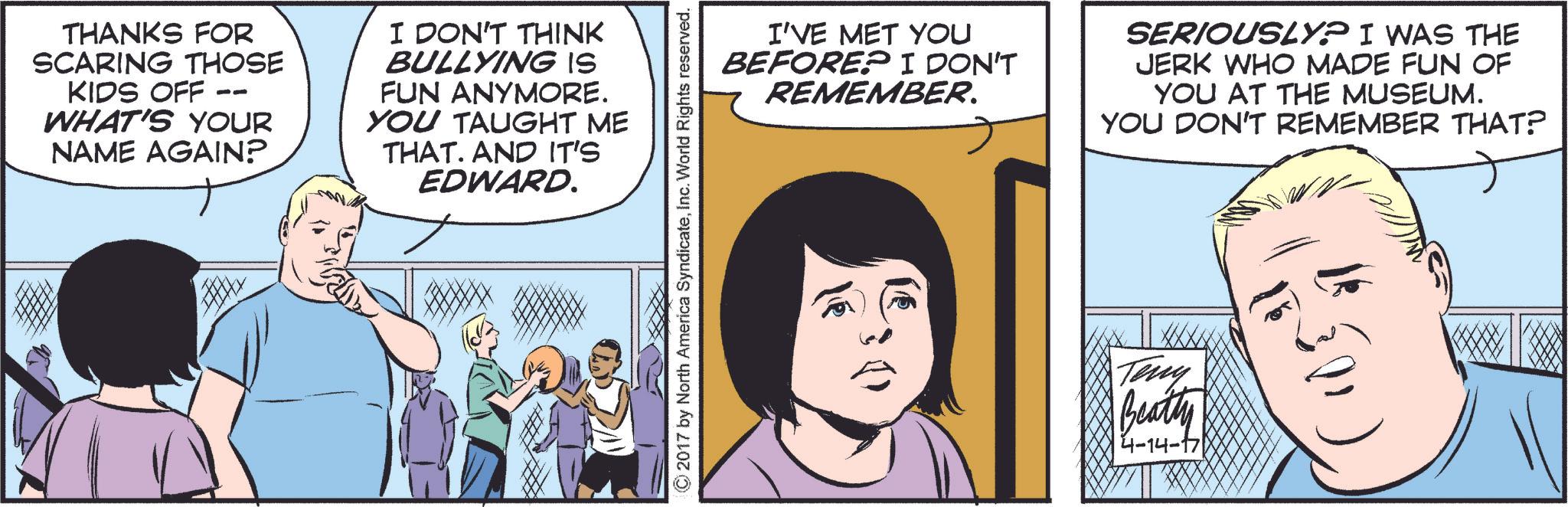 Mammal OCR: THANKS FOR SCARING THOSE KIDS OFF WHAT'S YOUR NAME AGAIN? I DON'T THINK BULLYING IS FUN ANYMORE. YOU TAUGHT ME THAT. AND IT'S EDWARD. I'VE MET YOU BEFORE? I DON'T REMEMBER. SERIOUSLY? I WAS THE JERK WHO MADE FUN OF YOU AT THE MUSEUM. YOU DON'T REMEMBER THAT? © 2017 by North America SyndicateInc. World Rights reserved. Teny Beatty 4-14-' THANKS FOR SCARING THOSE KIDS OFF WHAT'S YOUR NAME AGAIN ? I DON'T THINK BULLYING IS FUN ANYMORE . YOU TAUGHT ME THAT . AND IT'S EDWARD . I'VE MET YOU BEFORE ? I DON'T REMEMBER . SERIOUSLY ? I WAS THE JERK WHO MADE FUN OF YOU AT THE MUSEUM . YOU DON'T REMEMBER THAT ? © 2017 by North America SyndicateInc. World Rights reserved . Teny Beatty 4-14- '
