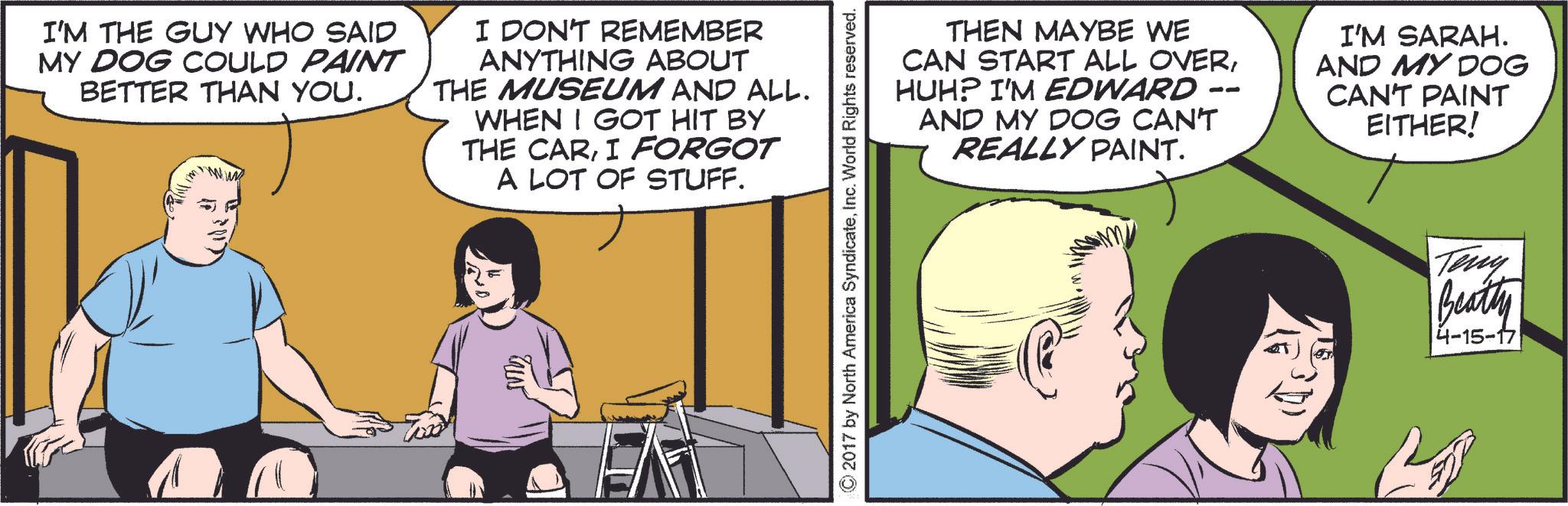 Font OCR: I'M THE GUY WHO SAID MY DOG COULD PAINT BETTER THAN YOU. I DON'T REMEMBER ANYTHING ABOUT THE MUSEUM AND ALL. WHEN I GOT HIT BY THE CARI FORGOT A LOT OF STUFF. THEN MAYBE WE CAN START ALL OVERHUH? I'M EDWARD AND MY DOG CAN'T REALLY PAINT. -- I'M SARAH. AND MY DOG CAN'T PAINT EITHER! © 2017 by North America SyndicateInc. World Rights reserved. Teny Beatty 4-15-17 I'M THE GUY WHO SAID MY DOG COULD PAINT BETTER THAN YOU . I DON'T REMEMBER ANYTHING ABOUT THE MUSEUM AND ALL . WHEN I GOT HIT BY THE CARI FORGOT A LOT OF STUFF . THEN MAYBE WE CAN START ALL OVERHUH ? I'M EDWARD AND MY DOG CAN'T REALLY PAINT . -- I'M SARAH . AND MY DOG CAN'T PAINT EITHER ! © 2017 by North America SyndicateInc. World Rights reserved . Teny Beatty 4-15-17