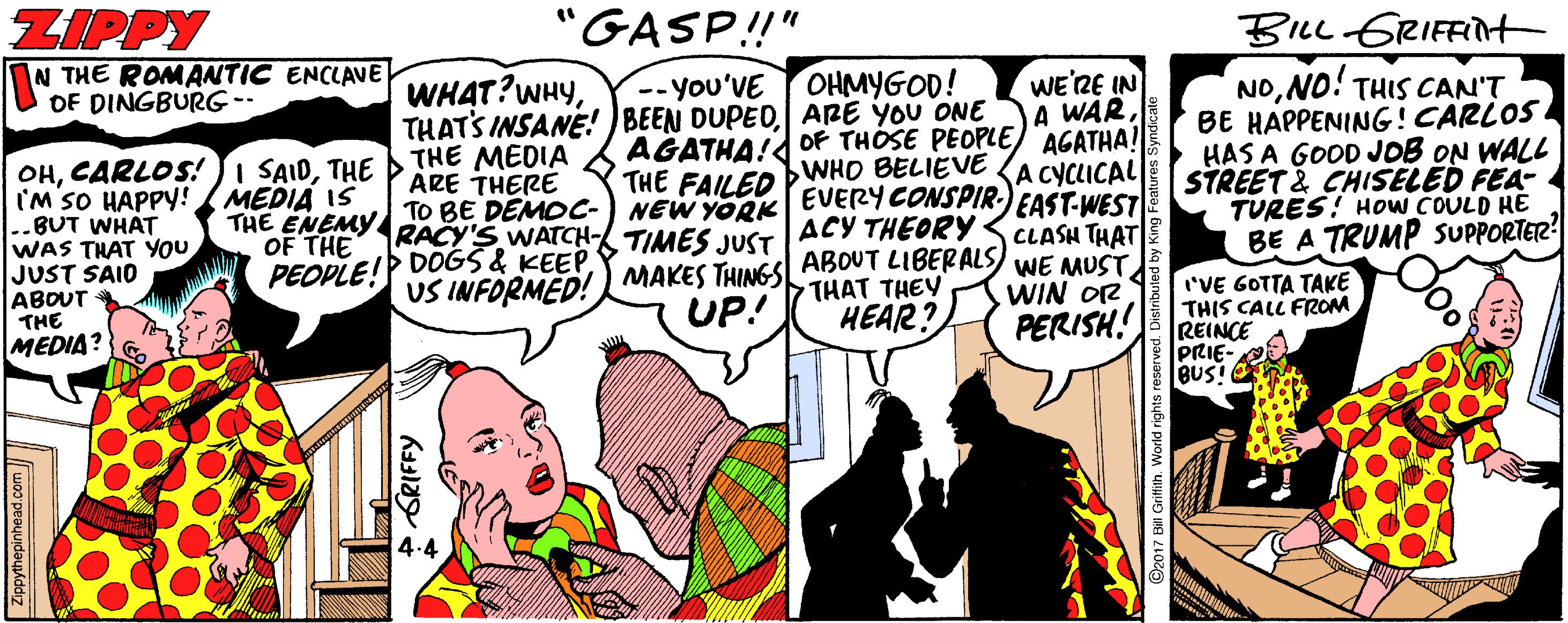 Humour OCR: ZIPPY N THE ROMANTIC ENCLAVE OF DINGBURG- "GASP!" BILL GRIFFIH WE'RE IN A WAROF THOSE PEOPLE) AGATHA! A CYCLICAL EAST-WEST CLASH THAT MAKES THINGS ABOUT LIBERALS) WE MUST WIN OR PERISH! OHMYGOD! WHAT?WHYARE YOU ONE THE MEDIA ARE THERE NONO! THIS CAN'T BE HAPPENING!CARLOS HAS A GOOD JOB ON WALL STREET 2 CHISELED FEA- TURES! HOw COULD HE BE A TRUMP SUPPORTER? -- You'VE AGATHA! THE FAILED OHTHE I'M SO HAPPY! ..BUT WHAT WAS THAT YOU JUST SAID ABOUT THE MEDIA IS THE ENEMY TO BE DEMDC-) NEW YORK OF THE PEOPLE! RACY'S WATCH- TIMES JUST DOGS & KEEPUS INFORMED! WHO BELIEVE EVERYCONSPIR ACY THEORY< 'VE GOTTA TAKE THIS CALL FROM REINCE PRIE- BUS! O THAT THEY UP! HEAR? MEDIA? 4.4 Zippythepinhead.com ZIPPY N THE ROMANTIC ENCLAVE OF DINGBURG- "GASP!" BILL GRIFFIH WE'RE IN A WAROF THOSE PEOPLE) AGATHA! A CYCLICAL EAST-WEST CLASH THAT MAKES THINGS ABOUT LIBERALS) WE MUST WIN OR PERISH! OHMYGOD! WHAT?WHYTHATS INSANE! ) BEEN DUPEDARE YOU ONE THE MEDIA ARE THERE NONO! THIS CAN'T BE HAPPENING!CARLOS HAS A GOOD JOB ON WALL STREET 2 CHISELED FEA- TURES! HOw COULD HE BE A TRUMP SUPPORTER? -- You'VE AGATHA! THE FAILED OHCARLOS! JI SAIDTHE I'M SO HAPPY! ..BUT WHAT WAS THAT YOU JUST SAID ABOUT THE MEDIA IS THE ENEMY TO BE DEMDC-) NEW YORK OF THE PEOPLE! RACY'S WATCH- TIMES JUST DOGS & KEEPUS INFORMED! WHO BELIEVE EVERYCONSPIR ACY THEORY< 'VE GOTTA TAKE THIS CALL FROM REINCE PRIE- BUS! O THAT THEY UP! HEAR? MEDIA? 4.4 Zippythepinhead.com