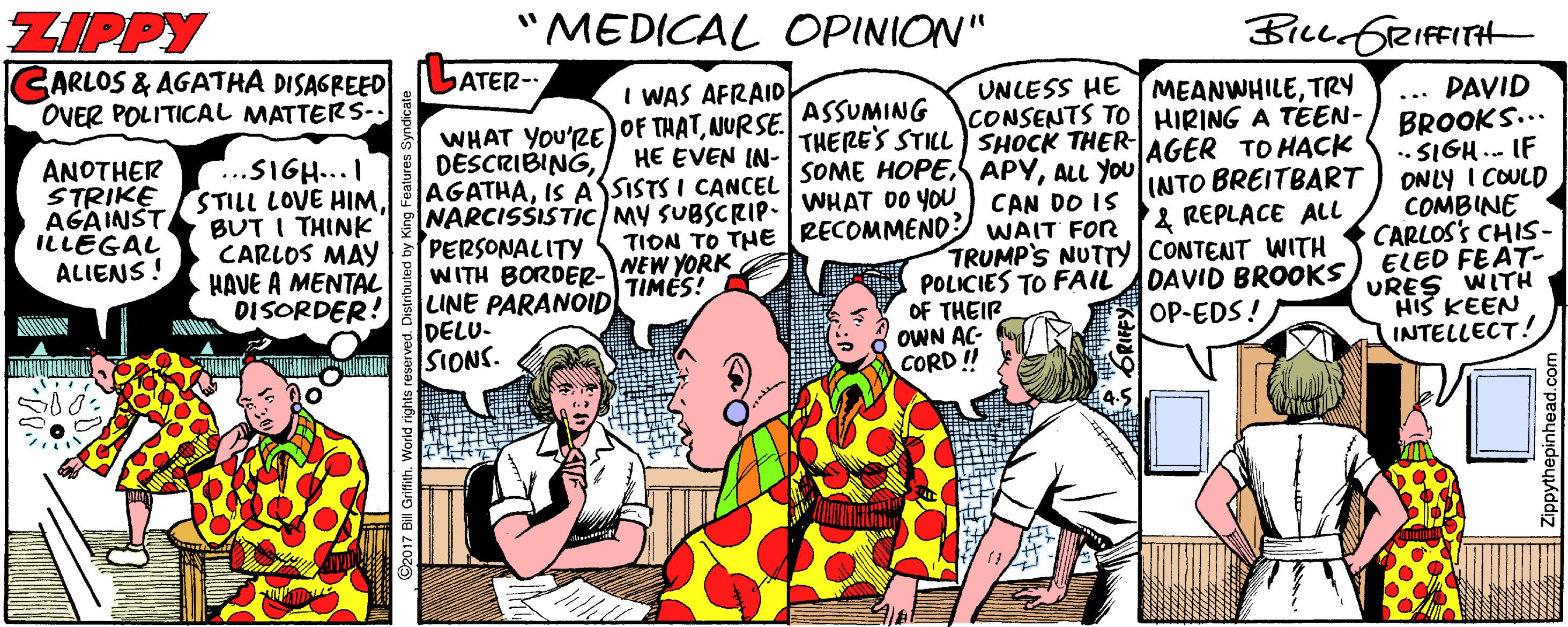 Comics OCR: ZIPPY "MEDICAL OPINION" BicuGRIFFITH ARLOS & AGATHA DISAGREED OVER POLITICAL MATTERS-. ATER- UNLESS HE TMEANWHILETRy CONSENTS TO HIRING A TEEN- THERE'S STILL ) SHOCK THER-AGER TO HACK I WAS AFRAID WHAT YOu'RE OF THATNURSE. ASSUMING DESCRIBINGALL YOU NARCISSISTIC/My SUBSCRIP. WHAT DO YOU PERSONALITY WITH BORDER-NEW YORK LINE PARANÓID DELU. SIONS. ... PAVID BROOKS... .. SIGH.. IF ONLY I COULD COMBINE CARLOS'S CHIS- ELED FEAT URES WITH HIS KEEN INTELLECT! HE EVEN IN- ANOTHER STRIKE AGAINST. ILLEGAL ALIENS! ...SIGH...I STILL LOVE HIM BUT I THINK CARLOS MAY HAVE A MENTAL DISORDER! CAN DO IS TION TO THE RECOMMEND WAIT FOR INTO BREITBART & REPLACE ALL TRUMP'S NUTTY CONTENT WITH POLICIES TO FAIL OF THEIR OWN AC- CORD !! DAVID BROOKS OP-EDS! TIMES! ZIPPY "MEDICAL OPINION" BicuGRIFFITH ARLOS & AGATHA DISAGREED OVER POLITICAL MATTERS-. ATER- UNLESS HE TMEANWHILETRy CONSENTS TO HIRING A TEEN- THERE'S STILL ) SHOCK THER-AGER TO HACK I WAS AFRAID WHAT YOu'RE OF THATNURSE. ASSUMING DESCRIBINGIS ASSISTS I CANCE SOME HOPES APYALL YOU NARCISSISTIC/My SUBSCRIP. WHAT DO YOU PERSONALITY WITH BORDER-NEW YORK LINE PARANÓID DELU. SIONS. ... PAVID BROOKS... .. SIGH.. IF ONLY I COULD COMBINE CARLOS'S CHIS- ELED FEAT URES WITH HIS KEEN INTELLECT! HE EVEN IN- ANOTHER STRIKE AGAINST. ILLEGAL ALIENS! ...SIGH...I STILL LOVE HIM BUT I THINK CARLOS MAY HAVE A MENTAL DISORDER! CAN DO IS TION TO THE RECOMMEND WAIT FOR INTO BREITBART & REPLACE ALL TRUMP'S NUTTY CONTENT WITH POLICIES TO FAIL OF THEIR OWN AC- CORD !! DAVID BROOKS OP-EDS! TIMES!
