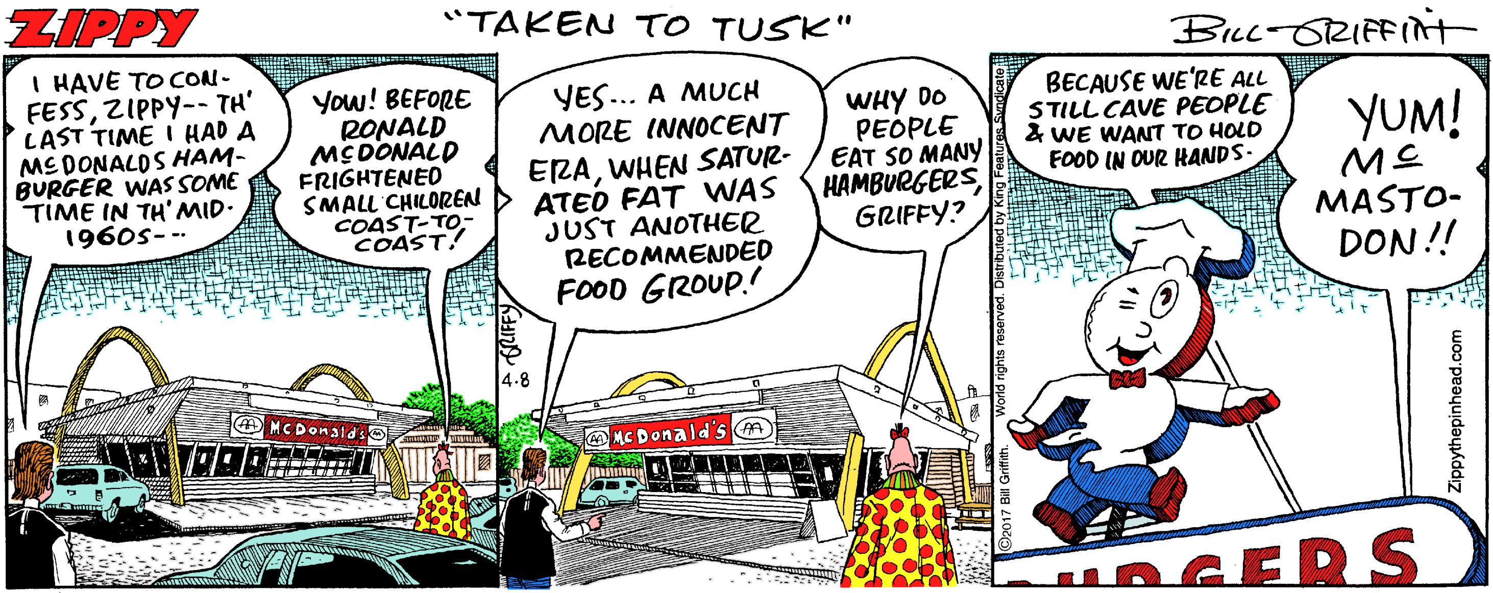 Urban design OCR: ZIPPY "TAKEN TO TUSK" Buc-ORIFFIt I HAVE TO CON- FESSZIPPY-- TH' LAST TIME I HAD A MEDONALDS HAM- BURGER WAS SOME TIME IN TH'MID. 1960s-- You! BEFORE RONALD MCDONALD FRIGHTENED SMALL CHILOREN COAST-TO- COAST! YES.. A MUCH MORE INNOCENT WHY DO PEOPLE EAT SO MANY HAMBURGERSGRIFFY? BECAUSE WE'RE ALL STILL CAVE PEOPLE & WE WAANT TO HOLD FOOD IN OUR HANDS- YUM! ERAWHEN SATUR- ATEO FAT WAS JUST ANOTHER RECOMMENDED FOOD GROUP. MASTO- DON!! O MCDonald MC Donald's A OGERS ippythepinhead.com ZIPPY "TAKEN TO TUSK" Buc-ORIFFIt I HAVE TO CON- FESSZIPPY-- TH' LAST TIME I HAD A MEDONALDS HAM- BURGER WAS SOME TIME IN TH'MID. 1960s-- You! BEFORE RONALD MCDONALD FRIGHTENED SMALL CHILOREN COAST-TO- COAST! YES.. A MUCH MORE INNOCENT WHY DO PEOPLE EAT SO MANY HAMBURGERSGRIFFY? BECAUSE WE'RE ALL STILL CAVE PEOPLE & WE WAANT TO HOLD FOOD IN OUR HANDS- YUM! ERAWHEN SATUR- ATEO FAT WAS JUST ANOTHER RECOMMENDED FOOD GROUP. MASTO- DON!! O MCDonald MC Donald's A OGERS ippythepinhead.com
