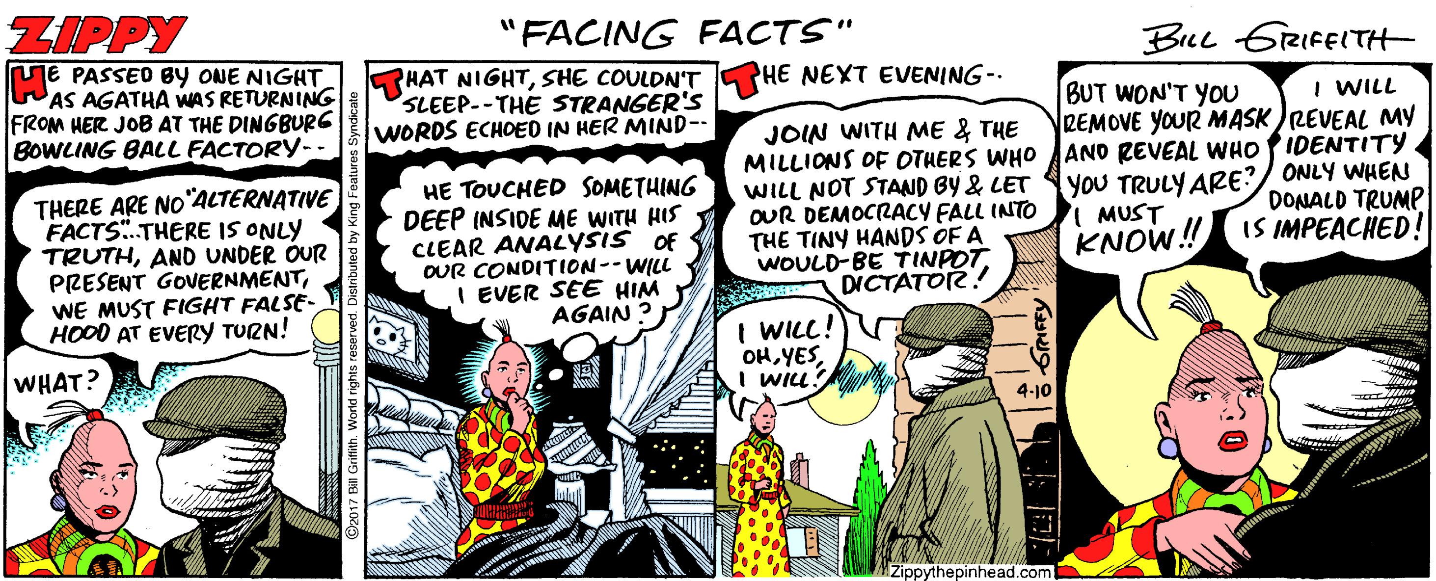 Comic book OCR: ZIPPY TE PASSED BY ONE NIGHT WAS AGATHA WAS RETURNING FROM HER JOB AT THE DINGBURG BOWLING BALL FACTORY-- "FACING FACTS" Brel GiRIFEITH HAT NIGHTSHE COULDN'T SLEEP--THE STRANGER'S WORDS ECHOED IN HER MIND-- PHE NEXT EVENING-. BUT WON'T YOU REMOVE YOUR MASK )REVEAL MY I WILL THERE ARE NO°ALTERNATIVE FACTS.THERE IS ONLY TRUTHAND UNDER OUR PRESENT GOUERNMENTWE MUST FIGHT FALSE- HOOD AT EVERY TURN! HE TOUCHED SOMETHING DEEP INSIDE ME WITH HIS CLEAR ANALYSIS OF OUR CONDITION--WILL I EVER SEE HIM AGAIN ? JOIN WITH ME & THE MILLIONS OF OTHERS WHO ANO REVEAL WHO PIDENTITY WILL NOT STAND BY & LET OUR DEMOCRACY FALL INTO THE TINY HANDS OF A WOULD-BE TTINPOTYoU TRULY ARE?/ ONLY WHEN I MUST KNOW! IS IMPEACHED! DONALD TRUMP DICTATOR! I WILL!) OH YESI wIu? WHAT? 4-10 Zippythepinhead.com ZIPPY TE PASSED BY ONE NIGHT WAS AGATHA WAS RETURNING FROM HER JOB AT THE DINGBURG BOWLING BALL FACTORY-- "FACING FACTS" Brel GiRIFEITH HAT NIGHTSHE COULDN'T SLEEP--THE STRANGER'S WORDS ECHOED IN HER MIND-- PHE NEXT EVENING-. BUT WON'T YOU REMOVE YOUR MASK )REVEAL MY I WILL THERE ARE NO°ALTERNATIVE FACTS.THERE IS ONLY TRUTHAND UNDER OUR PRESENT GOUERNMENTWE MUST FIGHT FALSE- HOOD AT EVERY TURN! HE TOUCHED SOMETHING DEEP INSIDE ME WITH HIS CLEAR ANALYSIS OF OUR CONDITION--WILL I EVER SEE HIM AGAIN ? JOIN WITH ME & THE MILLIONS OF OTHERS WHO ANO REVEAL WHO PIDENTITY WILL NOT STAND BY & LET OUR DEMOCRACY FALL INTO THE TINY HANDS OF A WOULD-BE TTINPOTYoU TRULY ARE?/ ONLY WHEN I MUST KNOW! IS IMPEACHED! DONALD TRUMP DICTATOR! I WILL!) OH YESI wIu? WHAT? 4-10 Zippythepinhead.com