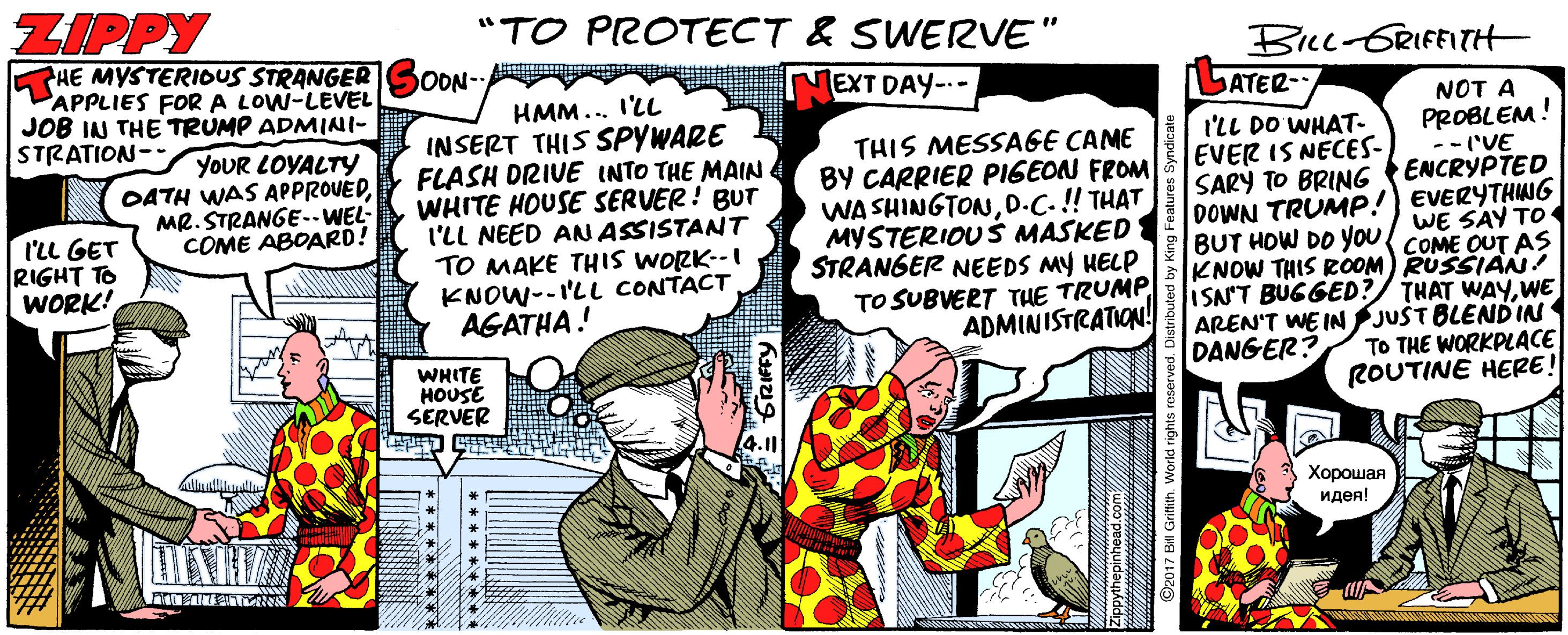 Event OCR: ZIPPY "TO PROTECT & SWERVE" PHE MYSTERIOUS STRANGER PAPPLIES FOR A LOW-LEVEL JOB IN THE TRUMP ADMINI- STRATION- BILL-GRIFFITH LATER- OON- EXT DAY-- HMM... I'LL INSERT THIS SPYWARE FLASH DRIVE INTO THE MAIN WHITE HOUSE SERVER! BUT I'LL NEED AN ASSISTANT TO MAKE THIS WORK--I KNOW--I'LL CONTACT AGATHA! NOT A PROBLEM! --('VE ENCRYPTED DOWN TRUMP! EVERYTHIWG YOUR LOYALTY OATH WAS APPROVEDMR.STRANGE.-WEL- COME ABOARD! I'LL DO WHAT- EVER IS NECES- SARY TO BRING THIS MESSAGE CAME BY CARRIER PIGEON FROM WA SHINGTOND.C-!! THAT MYSTERIOU Š MASKED STRANGER NEEDS MY HELP TO SUBVERT THE TRUMP ADMINISTRATION! l'LL GET RIGHT TO WORK! WE SAY TO 1 E OUT BUT HOW DO You COME AS KNOW THIS ROOM) RUSSIAN! ISN'T BUGGED?/ THAT WAYWE AREN'T WE IN JUST BLENDIN To THE WORKPLACE ROUTINE HERE! DANGER? WHITE HOUSE SERVER ??????? ????! GRIFFY 92017 Bill Grifith. World rights res ZIPPY "TO PROTECT & SWERVE" PHE MYSTERIOUS STRANGER PAPPLIES FOR A LOW-LEVEL JOB IN THE TRUMP ADMINI- STRATION- BILL-GRIFFITH LATER- OON- EXT DAY-- HMM... I'LL INSERT THIS SPYWARE FLASH DRIVE INTO THE MAIN WHITE HOUSE SERVER! BUT I'LL NEED AN ASSISTANT TO MAKE THIS WORK--I KNOW--I'LL CONTACT AGATHA! NOT A PROBLEM! --('VE ENCRYPTED DOWN TRUMP! EVERYTHIWG YOUR LOYALTY OATH WAS APPROVEDMR.STRANGE.-WEL- COME ABOARD! I'LL DO WHAT- EVER IS NECES- SARY TO BRING THIS MESSAGE CAME BY CARRIER PIGEON FROM WA SHINGTOND.C-!! THAT MYSTERIOU Š MASKED STRANGER NEEDS MY HELP TO SUBVERT THE TRUMP ADMINISTRATION! l'LL GET RIGHT TO WORK! WE SAY TO 1 E OUT BUT HOW DO You COME AS KNOW THIS ROOM) RUSSIAN! ISN'T BUGGED?/ THAT WAYWE AREN'T WE IN JUST BLENDIN To THE WORKPLACE ROUTINE HERE! DANGER? WHITE HOUSE SERVER ??????? ????! GRIFFY 92017 Bill Grifith. World rights res
