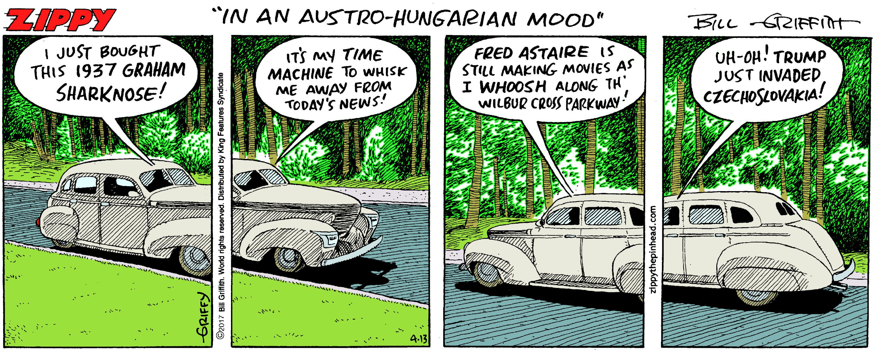 Kit car OCR: ZIPPY *IN AN AUSTRO-HUNGARIAN MOOD" I JUST BOUGHT THIS 1937 GRAHAM SHARKNOSE! ITS MY TIME MACHINE To WHISK ME AWAY FROM TODAY'S NEWS! FRED ASTAIRE IS STILL MAKING MOVIES AS I WHOOSH ALONG TH WILBUR CROSS PARKWAY UH-OH! TRUMP JUST INVADED CZECHOSLOVAKIA! 7 BI Grifith. World righta reserved. Distributed by King Features Syndicate ZIPPY *IN AN AUSTRO-HUNGARIAN MOOD" I JUST BOUGHT THIS 1937 GRAHAM SHARKNOSE! ITS MY TIME MACHINE To WHISK ME AWAY FROM TODAY'S NEWS! FRED ASTAIRE IS STILL MAKING MOVIES AS I WHOOSH ALONG TH WILBUR CROSS PARKWAY UH-OH! TRUMP JUST INVADED CZECHOSLOVAKIA! 7 BI Grifith. World righta reserved. Distributed by King Features Syndicate