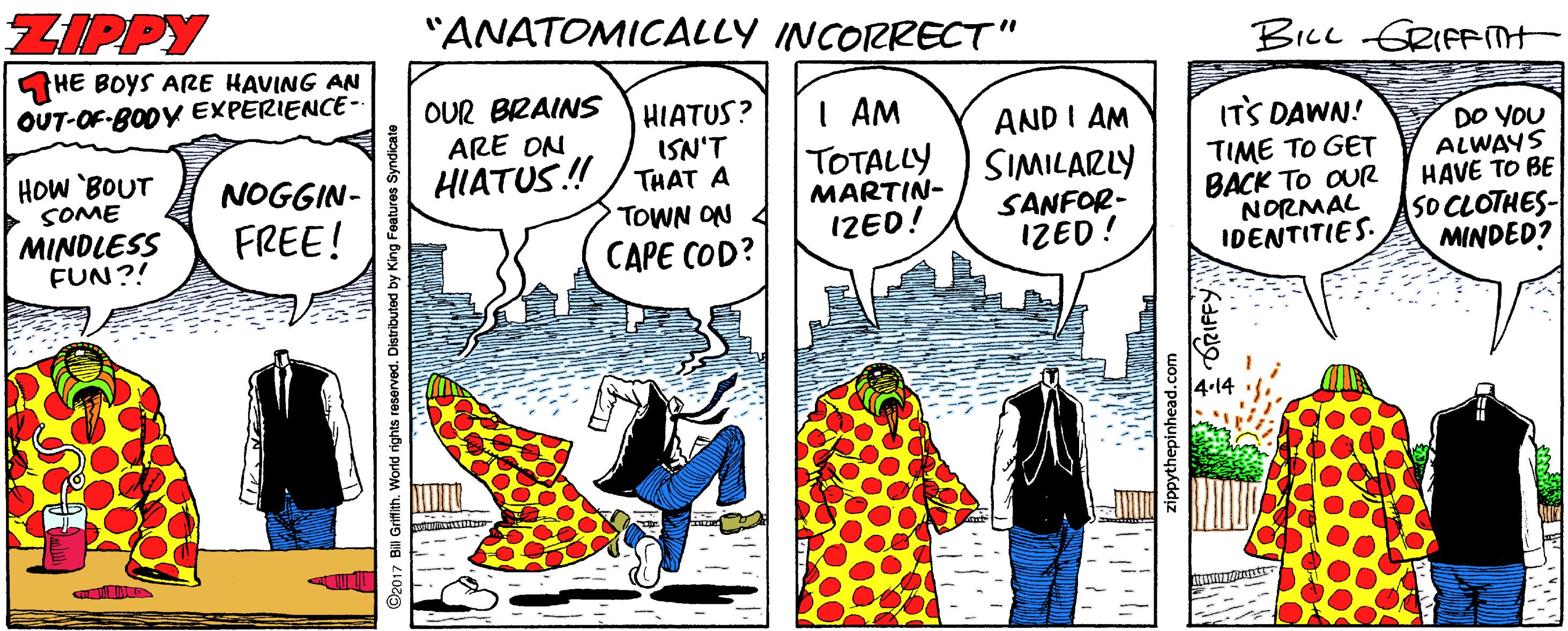 Comic book OCR: ZIPPY "ANATOMICALLY INCORRECT" BILL GRIFnt HE BOYS ARE HAVING AN OUT-OF-BODY EXPERIENCE- OUR BRAINS ARE ON HIATUS! HIATUS? ISN'T THAT A I AM TOTALLY MARTIN- IZED! AND I AM SIMILARLY ITS DAWN! DO YOU ALWAYS HAVE TO BE SO CLOTHES- MINDED? HOW 'BOUT SOME TIME TO GET BACK TO OUR NORMAL IDENTITIES. NOGGIN- TOWN ON MINDLESS FUN?! FREE! SANFOR- IZED! CAPE COD? O2017 Bil Grifith. World rights reserved. Distributed by zippythepinh ZIPPY "ANATOMICALLY INCORRECT" BILL GRIFnt HE BOYS ARE HAVING AN OUT-OF-BODY EXPERIENCE- OUR BRAINS ARE ON HIATUS! HIATUS? ISN'T THAT A I AM TOTALLY MARTIN- IZED! AND I AM SIMILARLY ITS DAWN! DO YOU ALWAYS HAVE TO BE SO CLOTHES- MINDED? HOW 'BOUT SOME TIME TO GET BACK TO OUR NORMAL IDENTITIES. NOGGIN- TOWN ON MINDLESS FUN?! FREE! SANFOR- IZED! CAPE COD? O2017 Bil Grifith. World rights reserved. Distributed by zippythepinh
