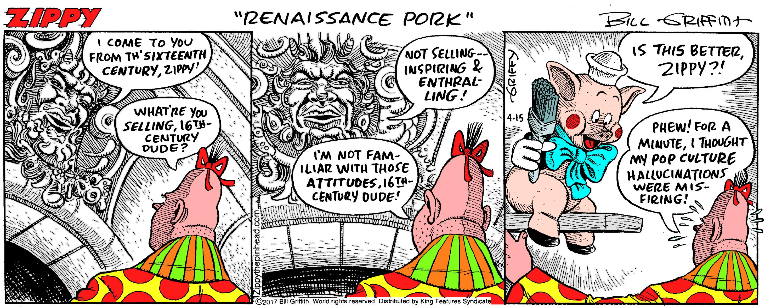 Pink OCR: ZIPPY "RENAISSANCE PORK " BILL GRIFFInt I COME TO YoU FROM TH'SIXTEENTH CENTURYZIPPY! NOT SELLING- INSPIRING & ENTHRAL- LING! IS THIS BETTERZIPPY?! WHAT'RE YOU SELLING16TH- CENTURY DUDE? 4-15 PHEW! FOR A I'M NOT FAM- ILIAR WITH THOSE ATTITUDESI6TH- CENTURY DUDE! MINUTEI THOUGHT My POp CULTURE HALLUCINATIONS WERE MIS- FIRING! ©2017 Bill Griffith. World rigits reserved. Distributed by King Features Syndicate ZIPPY "RENAISSANCE PORK " BILL GRIFFInt I COME TO YoU FROM TH'SIXTEENTH CENTURYZIPPY! NOT SELLING- INSPIRING & ENTHRAL- LING! IS THIS BETTERZIPPY?! WHAT'RE YOU SELLING16TH- CENTURY DUDE? 4-15 PHEW! FOR A I'M NOT FAM- ILIAR WITH THOSE ATTITUDESI6TH- CENTURY DUDE! MINUTEI THOUGHT My POp CULTURE HALLUCINATIONS WERE MIS- FIRING! ©2017 Bill Griffith. World rigits reserved. Distributed by King Features Syndicate