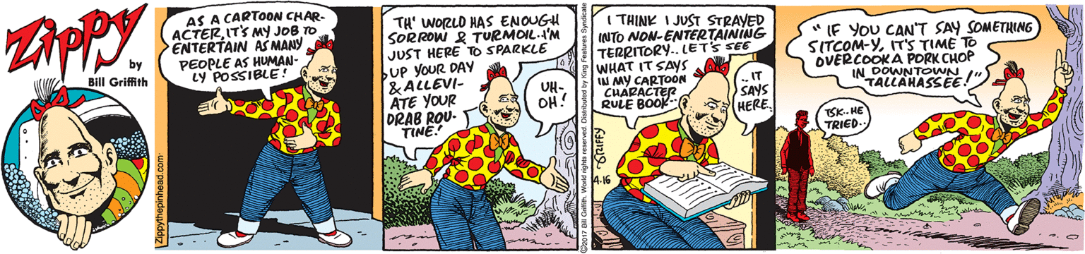 Pleased OCR: AS A CARTOON CHAR- ACTERIT'S MY JOB TO ENTERTAIN AS MANY PEOPLE AS HUMAN- LY POSSIBLE! TH' WORLD HAS ENOUGH SORROW & TURMOIL.A'M JUST HERE TO SPARKLE bUp YOUR DAYy &ALLEVI- ATE YOUR DRAB ROU- TINE. I THINK I JUST STRAYED INTO NON-ENTERTAINING TERRITORY. LETS SEE WHAT IT SAYS W MY CARTOON CHARACTER RULE BOOK * IF YoU CAN'T SAY SOMETHING SITCOM-YIT'S TIME TO OVERCOOKA PORK CHOP IN DOWNTOWN TALLAHASSEE by Bill Griffith UH- OH!IT SAYS HERESK- HE TRIED. AS A CARTOON CHAR- ACTERIT'S MY JOB TO ENTERTAIN AS MANY PEOPLE AS HUMAN- LY POSSIBLE! TH' WORLD HAS ENOUGH SORROW & TURMOIL.A'M JUST HERE TO SPARKLE bUp YOUR DAYy &ALLEVI- ATE YOUR DRAB ROU- TINE. I THINK I JUST STRAYED INTO NON-ENTERTAINING TERRITORY. LETS SEE WHAT IT SAYS W MY CARTOON CHARACTER RULE BOOK * IF YoU CAN'T SAY SOMETHING SITCOM-YIT'S TIME TO OVERCOOKA PORK CHOP IN DOWNTOWN TALLAHASSEE by Bill Griffith UH- OH!IT SAYS HERESK- HE TRIED.