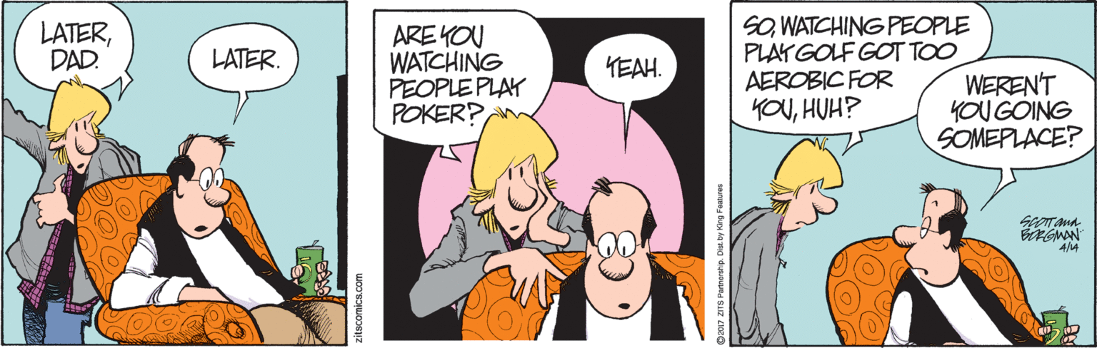 Fictional character OCR: SOWATCHING PEOPLE PLAYGOLF GOT TOO AEROBIC FOR YOUHUH? LATERDAD. ARE KOU WATCHING PEOPLE PLAY POKER? LATER. YEAH. WEREN'T YOU GÓING SOMEPLACE? BGMAN 4/4 zitscomics.com SOWATCHING PEOPLE PLAYGOLF GOT TOO AEROBIC FOR YOUHUH? LATERDAD. ARE KOU WATCHING PEOPLE PLAY POKER? LATER. YEAH. WEREN'T YOU GÓING SOMEPLACE? BGMAN 4/4 zitscomics.com