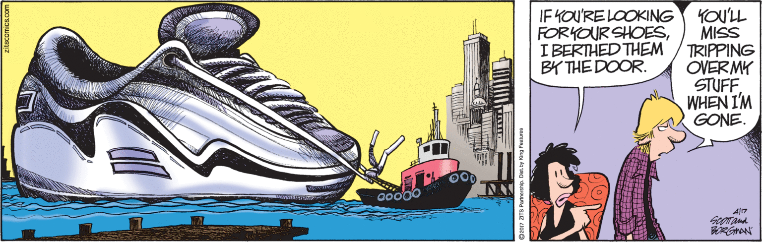 Outdoor shoe OCR: IF KOU'RE LOOKING FORYOUR SHOESIBERTHED THEM BY THE DOOR. YOU'LL MISS TRIPPING OVERMY STUFF. WHEN I'M GONE. A/17 ©2017 ZITS Partnorship. IF KOU'RE LOOKING FORYOUR SHOESIBERTHED THEM BY THE DOOR. YOU'LL MISS TRIPPING OVERMY STUFF. WHEN I'M GONE. A/17 ©2017 ZITS Partnorship.