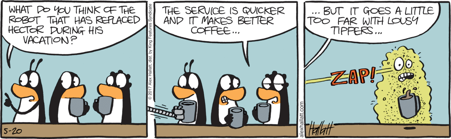 Bird OCR: WHAT DO YOU THINK OF THE ROBOT THAT HAS REPLACED HECTOR DURING HIS VACATION? THE SERVICE IS QUICKER AND IT MAKES BETTER COFFEE... BUT IT GOES A LITTLE TOO FAR WITH LOUSY TIPPERS.. ... ZAP! 5-20 WHAT DO YOU THINK OF THE ROBOT THAT HAS REPLACED HECTOR DURING HIS VACATION? THE SERVICE IS QUICKER AND IT MAKES BETTER COFFEE... BUT IT GOES A LITTLE TOO FAR WITH LOUSY TIPPERS.. ... ZAP! 5-20