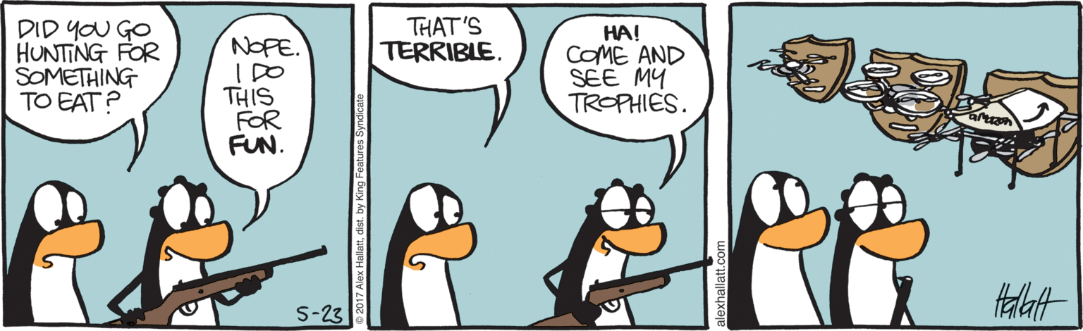 Cartoon OCR: DID YOU GO HUNTING FOR SOMETHING TO EAT? THAT'S TERRIBLE. HA! COME AND SEE MY TROPHIES. NOPE. THIS FOR FUN. S-23 DID YOU GO HUNTING FOR SOMETHING TO EAT? THAT'S TERRIBLE. HA! COME AND SEE MY TROPHIES. NOPE. THIS FOR FUN. S-23
