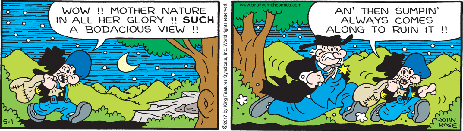 Grass OCR: www.snuffysmithcomics.com WOW !! MOTHER NATURE IN ALL HER GLORY ! SUCH A BODACIOUS VIEW ! AN' THEN SUMPIN' ALWAYS COMES ALONG TO RUIN IT !! )) OHN ROSE 5-1 ©2017 by King Features SyndicateInc. World rights reserved. www.snuffysmithcomics.com WOW !! MOTHER NATURE IN ALL HER GLORY ! SUCH A BODACIOUS VIEW ! AN' THEN SUMPIN' ALWAYS COMES ALONG TO RUIN IT !! )) OHN ROSE 5-1 ©2017 by King Features SyndicateInc. World rights reserved.