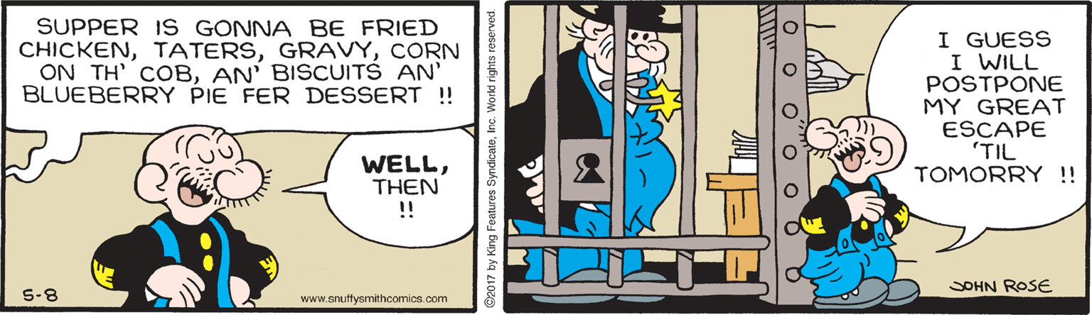 Conversation OCR: SUPPER IS GONNA BE FRIED CHICKENCORN ON TH' COBAN' BISCUITS AN' BLUEBERRY PIE FER DESSERT !! I GUESS I WILL POSTPONE MY GREAT ESCAPE 'TIL TOMORRY!! WELLTHEN ! SOHN ROSE 5-8 www.snuffysmithcomics.com 2017 by King Features SyndicateInc. World rights reserved. O o O""o o O SUPPER IS GONNA BE FRIED CHICKENCORN ON TH' COBAN' BISCUITS AN' BLUEBERRY PIE FER DESSERT !! I GUESS I WILL POSTPONE MY GREAT ESCAPE 'TIL TOMORRY!! WELLTHEN ! SOHN ROSE 5-8 www.snuffysmithcomics.com 2017 by King Features SyndicateInc. World rights reserved. O o O""o o O