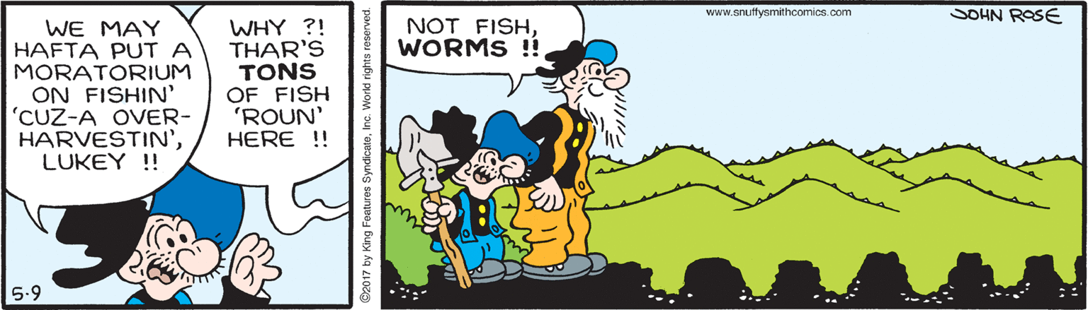 Font OCR: www.snuffysmithcomics.com SOHN ROSE WE MAY HAFTA PUT A MORATORIUM ON FISHIN' 'CUZ-A OVER- HARVESTIN'LUKEY !! WHY ?! THAR'S TONS OF FISH 'ROUN' HERE ! NOT FISHWORMS !! 5.9 2017 by King Features SyndicateInc. Workd rights reserved. www.snuffysmithcomics.com SOHN ROSE WE MAY HAFTA PUT A MORATORIUM ON FISHIN' 'CUZ-A OVER- HARVESTIN'LUKEY !! WHY ?! THAR'S TONS OF FISH 'ROUN' HERE ! NOT FISHWORMS !! 5.9 2017 by King Features SyndicateInc. Workd rights reserved.