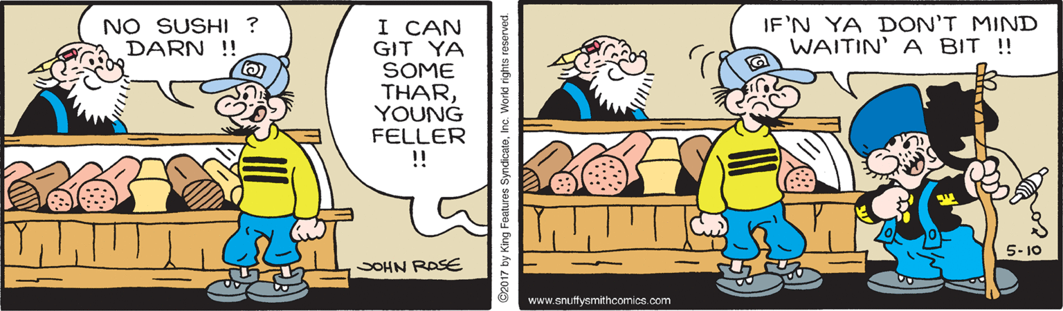 Art OCR: NO SUSHI ? DARN !! IF'N YA DON'T MIND WAITIN' A BIT ! I CAN GIT YA SOME THARYOUNG FELLER ! 5- 10 SOHN ROSE www.snuffysmithcomics.com 2017 by King Foatures SyndicateInc. World rights reserved. NO SUSHI ? DARN !! IF'N YA DON'T MIND WAITIN' A BIT ! I CAN GIT YA SOME THARYOUNG FELLER ! 5- 10 SOHN ROSE www.snuffysmithcomics.com 2017 by King Foatures SyndicateInc. World rights reserved.