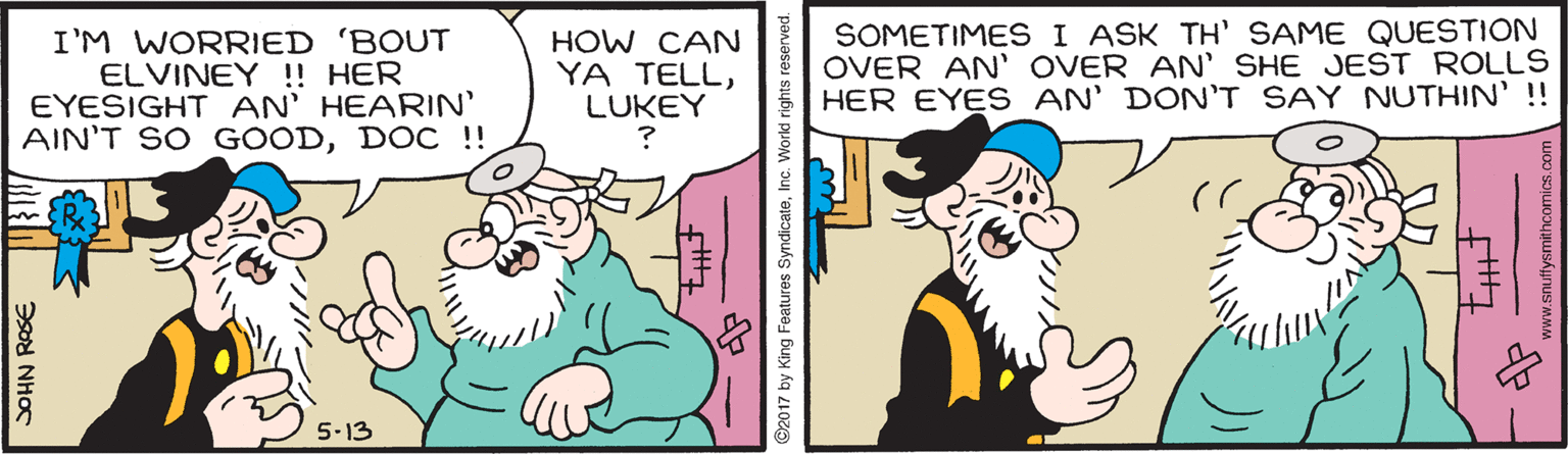 Line OCR: I'M WORRIED 'BOUT ELVINEY ! HER EYESIGHT AN' HEARIN' AIN'T SO GOODDOC !! HOW CAN YA TELLLUKEY SOMETIMES I ASK TH' SAME QUESTION OVER AN' OVER AN' SHE JEST ROLLS HER EYES AN' DON'T SAY NUTHIN' !! 5-13 SOHN RASE ©2017 by King Features SyndicateInc. World rights r ww.snuffysmithcomics.com I'M WORRIED 'BOUT ELVINEY ! HER EYESIGHT AN' HEARIN' AIN'T SO GOODDOC !! HOW CAN YA TELLLUKEY SOMETIMES I ASK TH' SAME QUESTION OVER AN' OVER AN' SHE JEST ROLLS HER EYES AN' DON'T SAY NUTHIN' !! 5-13 SOHN RASE ©2017 by King Features SyndicateInc. World rights r ww.snuffysmithcomics.com