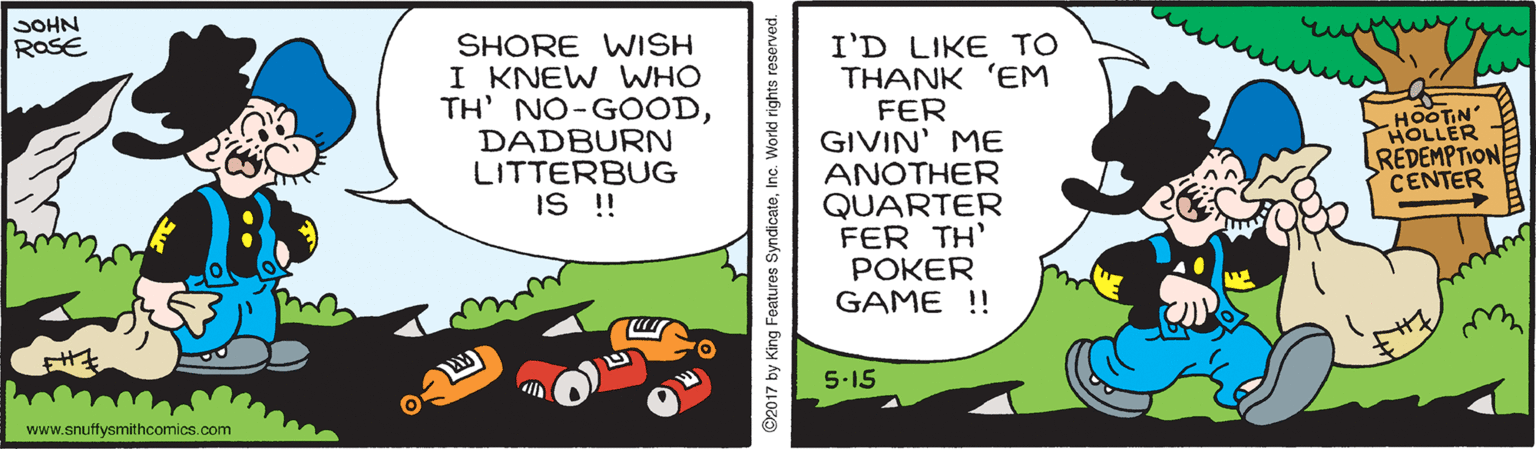 Graphics OCR: SOHN SHORE WISH I KNEW WHO TH' NO-GOODDADBURN LITTERBUG IS !! I'D LIKE TO THANK 'EM FER GIVIN' ME ANOTHER QUARTER FER TH' POKER GAME !! RaSE -HOOTIN HOLLER REDEMPTION CENTER 5-15 www.snuffysmithcomics.com ©2017 by King Features SyndicateSOHN SHORE WISH I KNEW WHO TH' NO-GOODDADBURN LITTERBUG IS !! I'D LIKE TO THANK 'EM FER GIVIN' ME ANOTHER QUARTER FER TH' POKER GAME !! RaSE -HOOTIN HOLLER REDEMPTION CENTER 5-15 www.snuffysmithcomics.com ©2017 by King Features Syndicate