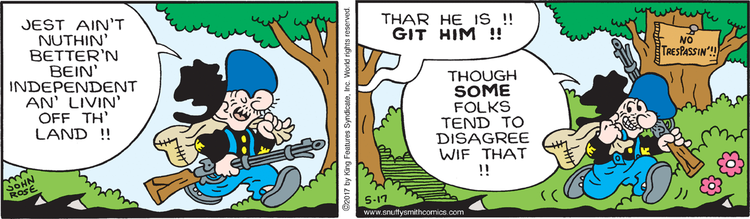 Sharing OCR: THAR HE IS !! GIT HIM !! JEST AINT NUTHIN' BETTER'N BEIN' INDEPENDENT AN' LIVIN' OFF TH' LAND !! NO TRESPASSIN'! THOUGH SOME FOLKS TEND TO DISAGREE WIF THAT !! ROSE S-17 www.snuffysmithcomics.com 92017 by King Features SyndicateInc. Workd rights reserved. THAR HE IS !! GIT HIM !! JEST AINT NUTHIN' BETTER'N BEIN' INDEPENDENT AN' LIVIN' OFF TH' LAND !! NO TRESPASSIN'! THOUGH SOME FOLKS TEND TO DISAGREE WIF THAT !! ROSE S-17 www.snuffysmithcomics.com 92017 by King Features SyndicateInc. Workd rights reserved.
