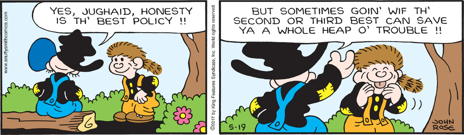 Line OCR: YESHONESTY IS TH' BEST POLICY !! BUT SOMETIMES GOIN' WIF TH' SECOND OR THIRD BEST CAN SAVE YA A WHOLE HEAP O' TROUBLE !! S.19 JOHN ROSE www.snuffysmithcomics.com 2017 by King Features SyndicateInc. World rights reserved. YESHONESTY IS TH' BEST POLICY !! BUT SOMETIMES GOIN' WIF TH' SECOND OR THIRD BEST CAN SAVE YA A WHOLE HEAP O' TROUBLE !! S.19 JOHN ROSE www.snuffysmithcomics.com 2017 by King Features SyndicateInc. World rights reserved.