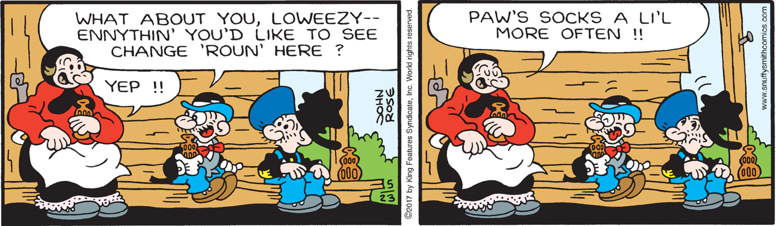 Parallel OCR: WHAT ABOUT YOULOWEEZY-- ENNYTHIN' YOU'D LIKE TO SEE CHANGE 'ROUN' HERE ? PAW'S SOCKS A LI'L MORE OFTEN !! YEP !! (000 NHO ©2017 by King Features SyndicatoInc. World rights reserved. WHAT ABOUT YOULOWEEZY-- ENNYTHIN' YOU'D LIKE TO SEE CHANGE 'ROUN' HERE ? PAW'S SOCKS A LI'L MORE OFTEN !! YEP !! (000 NHO ©2017 by King Features SyndicatoInc. World rights reserved.