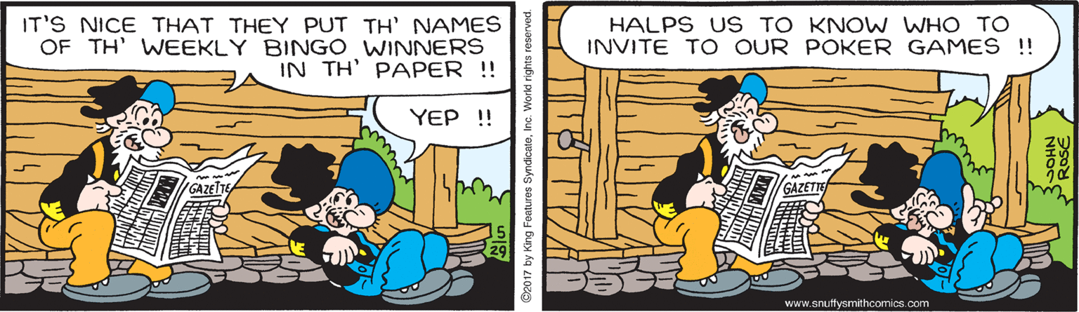 Rectangle OCR: IT'S NICE THAT THEY PUT TH' NAMES OF TH' WEEKLY BINGO WINNERS IN TH' PAPER !! HALPS US TO KNOW WHO TO INVITE TO OUR POKER GAMES !! YEP ! GAZETE GAZETTE www.snuffysmithcomics.com 2017 by King Features SyndicateInc. World rights reserved. IT'S NICE THAT THEY PUT TH' NAMES OF TH' WEEKLY BINGO WINNERS IN TH' PAPER !! HALPS US TO KNOW WHO TO INVITE TO OUR POKER GAMES !! YEP ! GAZETE GAZETTE www.snuffysmithcomics.com 2017 by King Features SyndicateInc. World rights reserved.