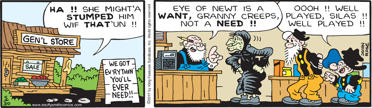 Illustration OCR: HA !! SHE MIGHT'A STUMPED HIM WIF THAT'UN !! EYE OF NEWT IS A 0OOH ! WELL WANTSILAS!! WELL PLAYED ! NOT A NEED !! GEN'L STORE )) WE GOT - EV'RYTHIN' You'LL EVER NEED!!- SALE 30 www.snuffysmithcomics.com 2017 by King Features SyndicateInc. World rights reserved. HA !! SHE MIGHT'A STUMPED HIM WIF THAT'UN !! EYE OF NEWT IS A 0OOH ! WELL WANTGRANNY CREEPS) PLAYEDSILAS!! WELL PLAYED ! NOT A NEED !! GEN'L STORE )) WE GOT - EV'RYTHIN' You'LL EVER NEED!!- SALE 30 www.snuffysmithcomics.com 2017 by King Features SyndicateInc. World rights reserved.