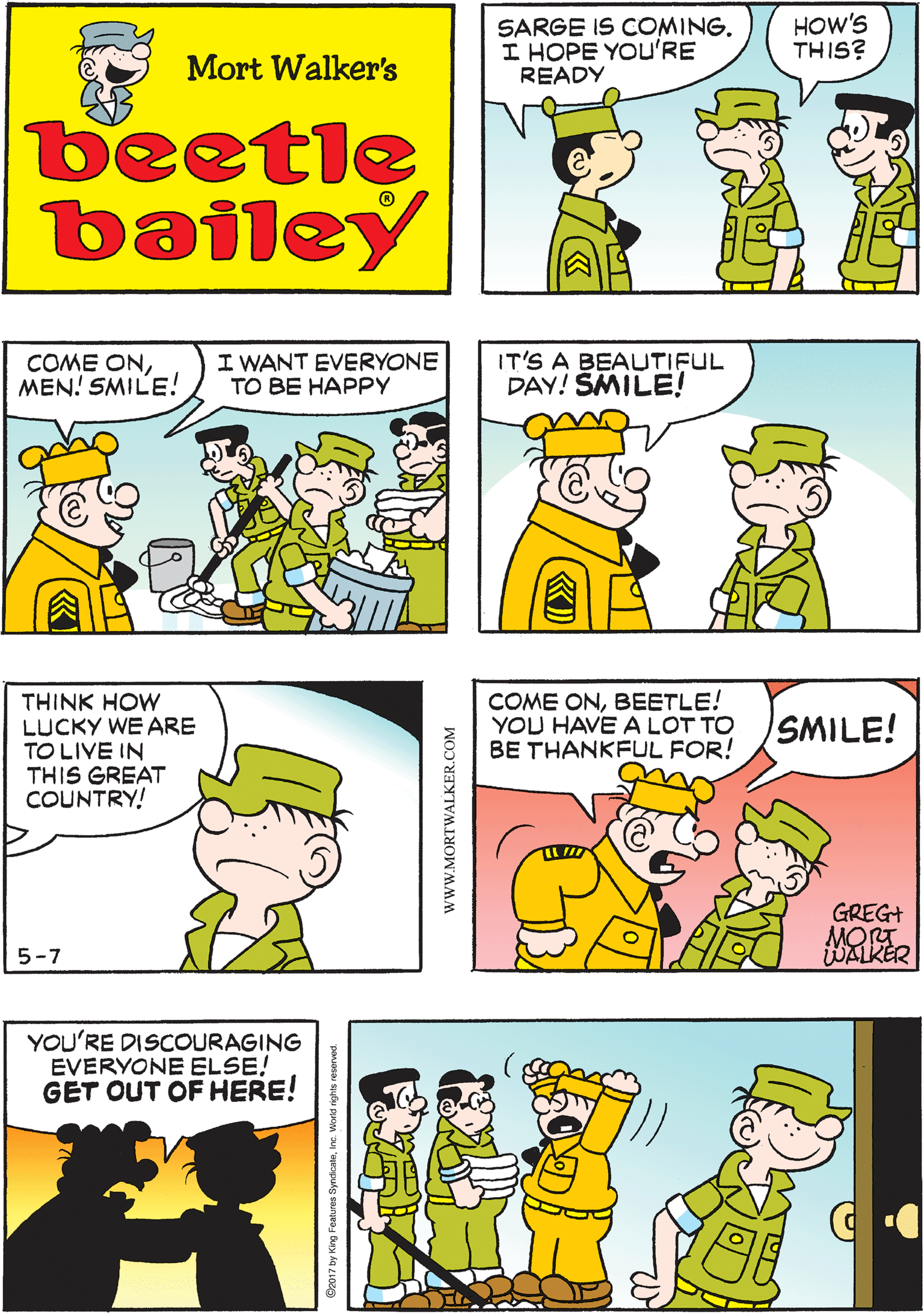 Rectangle OCR: SARGE IS COMING. I HOPE YOu'RE READY HOW'S THIS? I MEANREADY TO GREET HIM Mort Walker's beetle bailey I WANT EVERYONE TO BE HAPPY IT'S A BEAUTIFUL DAY! SMILE! THINK HOW LUCKY WE ARE TO LIVE IN THIS GREAT COUNTRY! COME ONMEN! SMILE! 5-7 COME ONBEETLE! YOU HAVE A LOT TO BE THANKFUL FOR! YOU'RE DISCOURAGING EVERYONE ELSE! GET OUT OF HERE! SMILE! GREG+ MORT WALKER wwW.MORTWALKER.COM SARGE IS COMING. I HOPE YOu'RE READY HOW'S THIS? I MEANREADY TO GREET HIM Mort Walker's beetle bailey I WANT EVERYONE TO BE HAPPY IT'S A BEAUTIFUL DAY! SMILE! THINK HOW LUCKY WE ARE TO LIVE IN THIS GREAT COUNTRY! COME ONMEN! SMILE! 5-7 COME ONBEETLE! YOU HAVE A LOT TO BE THANKFUL FOR! YOU'RE DISCOURAGING EVERYONE ELSE! GET OUT OF HERE! SMILE! GREG+ MORT WALKER wwW.MORTWALKER.COM