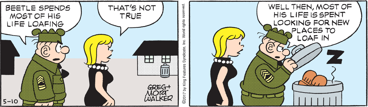 Neck OCR: WELL THENMOST OF HIS LIFE IS SPENT LOOKING FOR NEW PLACES TO LOAF IN BEETLE SPENDS MOST OF HIS LIFE LOAFING THAT'S NOT TRUE GREG+ MORT WALKER 5-10 ©2017 by King Features SyndicateInc. World rights reserved. WELL THENMOST OF HIS LIFE IS SPENT LOOKING FOR NEW PLACES TO LOAF IN BEETLE SPENDS MOST OF HIS LIFE LOAFING THAT'S NOT TRUE GREG+ MORT WALKER 5-10 ©2017 by King Features SyndicateInc. World rights reserved.