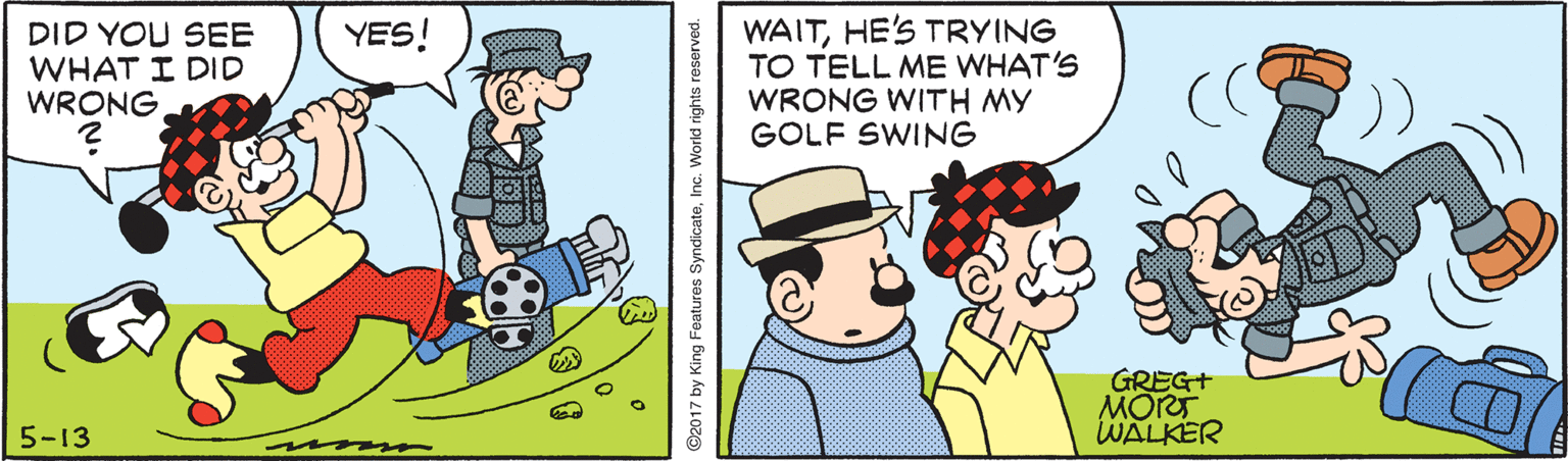 Pleased OCR: WAITHE'S TRYING TO TELL ME WHAT'S WRONG WITH MY GOLF SWING YES! DID YOU SEE WHAT I DID WRONGGREG+ MORT WALKER 5-13 2017 by King Features SyndicateInc. World rights reserved. WAITHE'S TRYING TO TELL ME WHAT'S WRONG WITH MY GOLF SWING YES! DID YOU SEE WHAT I DID WRONGGREG+ MORT WALKER 5-13 2017 by King Features SyndicateInc. World rights reserved.