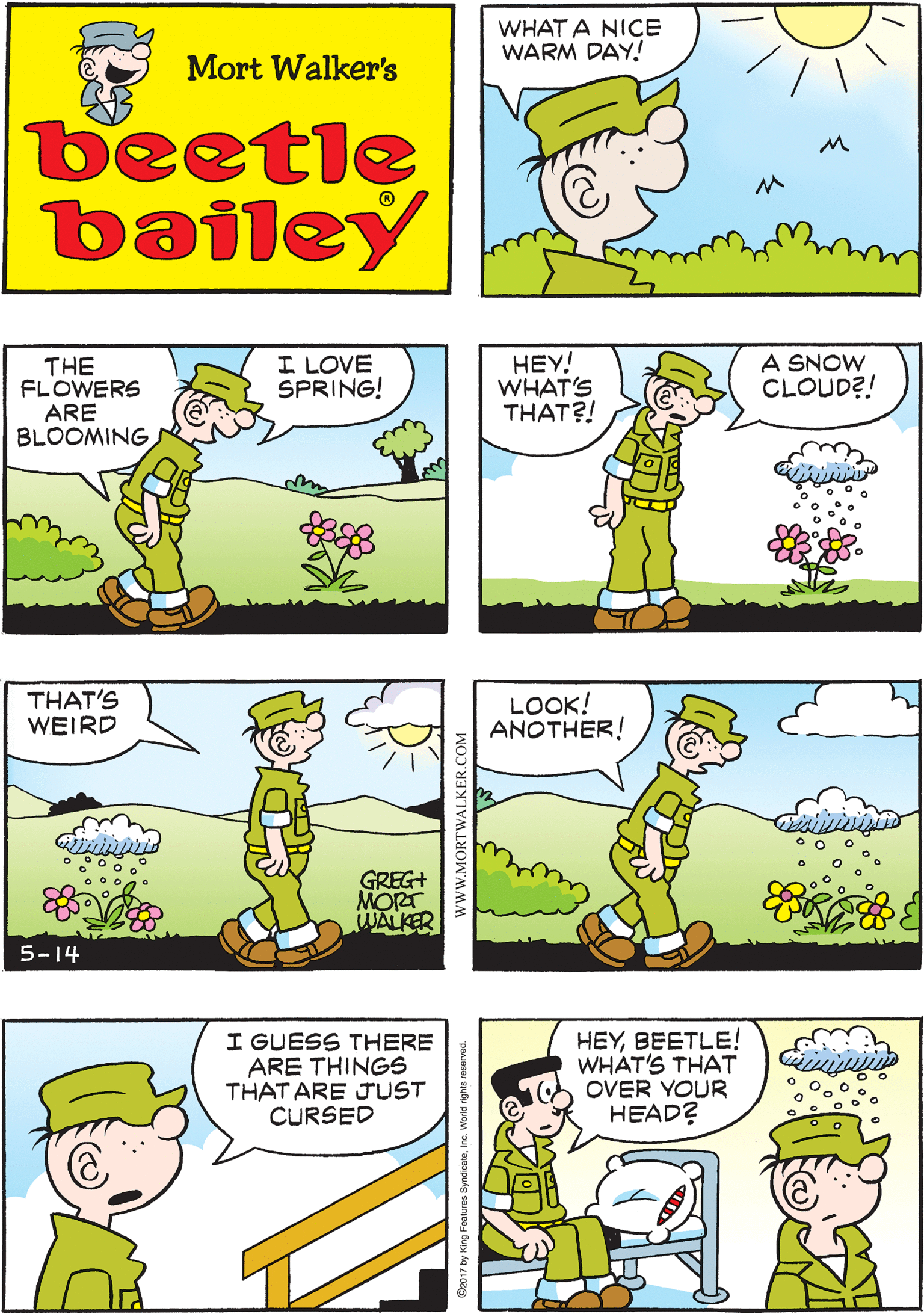 Cartoon OCR: WHAT A NICE WARM DAY! I FEEL LUCKY TOBE ALIVE! Mort Walker's beetle bailey THE FLOWERS ARE BLOOMING I LOVE SPRING! HEY! WHAT'S THAT?! A SNOW CLOUD?! THAT'S WEIRD GREG+ MORT WALKER 5-14 LOOK! ANOTHER! I GUESS THERE ARE THINGS THAT ARE JUST CURSED HEYBEETLE! WHAT'S THAT OVER YOUR HEAD? wwW.MORTWALKER.COM WHAT A NICE WARM DAY! I FEEL LUCKY TOBE ALIVE! Mort Walker's beetle bailey THE FLOWERS ARE BLOOMING I LOVE SPRING! HEY! WHAT'S THAT?! A SNOW CLOUD?! THAT'S WEIRD GREG+ MORT WALKER 5-14 LOOK! ANOTHER! I GUESS THERE ARE THINGS THAT ARE JUST CURSED HEYBEETLE! WHAT'S THAT OVER YOUR HEAD? wwW.MORTWALKER.COM