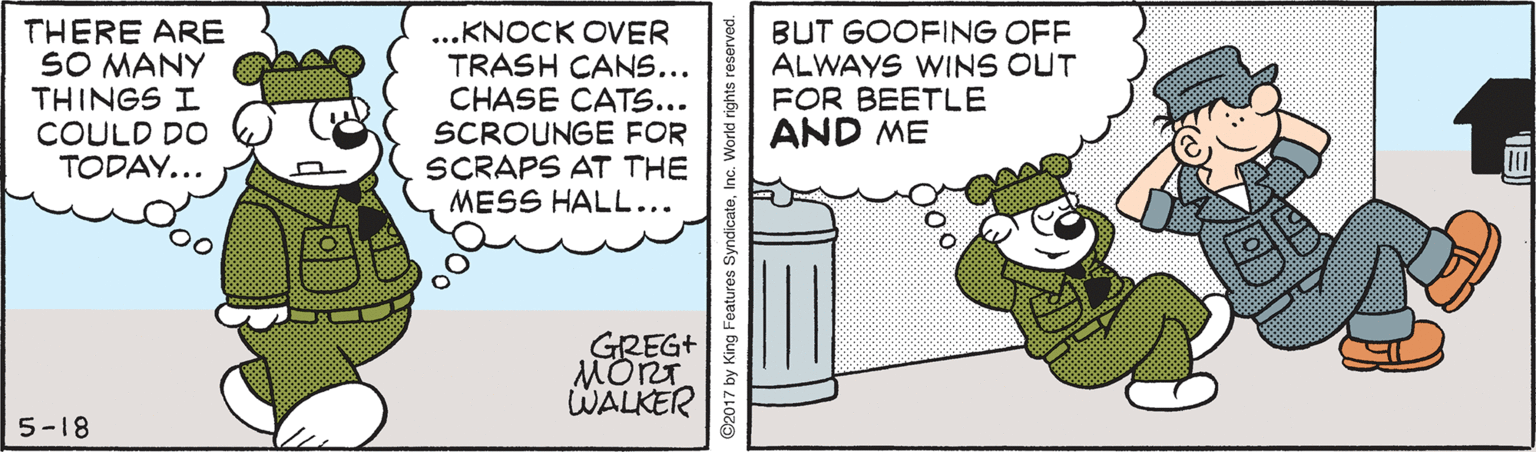 Event OCR: THERE ARE SO MANY THINGS I COULD DO TODAY... ...KNOCK OVER TRASH CANS... CHASE CATS... SCROUNGE FOR SCRAPS AT THE MESS HALL... BUT GOOFING OFF ALWAYS WINS OUT FOR BEETLE AND ME GREG+ MORT WALKER 5-18 ©2017 by King Features SyndicateInc. World rights r ?) THERE ARE SO MANY THINGS I COULD DO TODAY... ...KNOCK OVER TRASH CANS... CHASE CATS... SCROUNGE FOR SCRAPS AT THE MESS HALL... BUT GOOFING OFF ALWAYS WINS OUT FOR BEETLE AND ME GREG+ MORT WALKER 5-18 ©2017 by King Features SyndicateInc. World rights r ? )