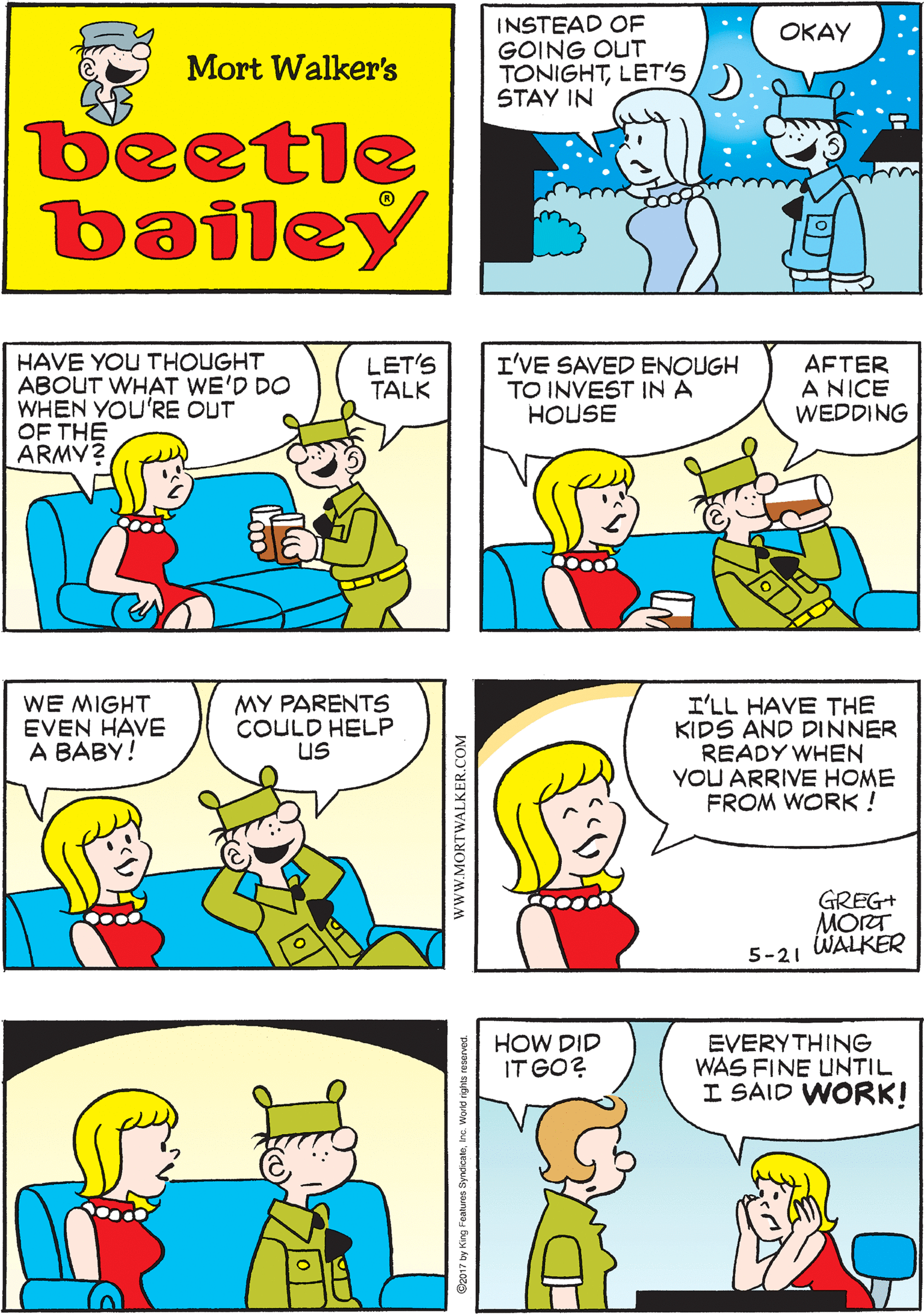 Publication OCR: INSTEAD OF GOING OUT TONIGHTLET'S STAY IN I HAVE SOME THINGS I WANT TO DISCUSS ???? Mort Walker's beetle bailey ure LET'S TALK HAVE YOU THOUGHT ABOUT WHAT WE'D DO WHEN YOU'RE OUT OF THE ARMY? I'VE SAVED ENOUGH TO INVEST IN A HOUSE AFTER A NICE WEDDING WE MIGHT EVEN HAVE ? ???Y! MY PARENTS COULD HELP US I'LL HAVE THE KIDS AND DINNER READY WHEN YOU ARRIVE HOME FROM WORK ! HOW DID IT GO? EVERYTHING WAS FINE UNTIL I SAID WORK! GREG+ MORT WALKER 5-21 wwW.MORTWALKER.COM INSTEAD OF GOING OUT TONIGHTLET'S STAY IN I HAVE SOME THINGS I WANT TO DISCUSS ???? Mort Walker's beetle bailey ure LET'S TALK HAVE YOU THOUGHT ABOUT WHAT WE'D DO WHEN YOU'RE OUT OF THE ARMY? I'VE SAVED ENOUGH TO INVEST IN A HOUSE AFTER A NICE WEDDING WE MIGHT EVEN HAVE ? ???Y! MY PARENTS COULD HELP US I'LL HAVE THE KIDS AND DINNER READY WHEN YOU ARRIVE HOME FROM WORK ! HOW DID IT GO? EVERYTHING WAS FINE UNTIL I SAID WORK! GREG+ MORT WALKER 5-21 wwW.MORTWALKER.COM