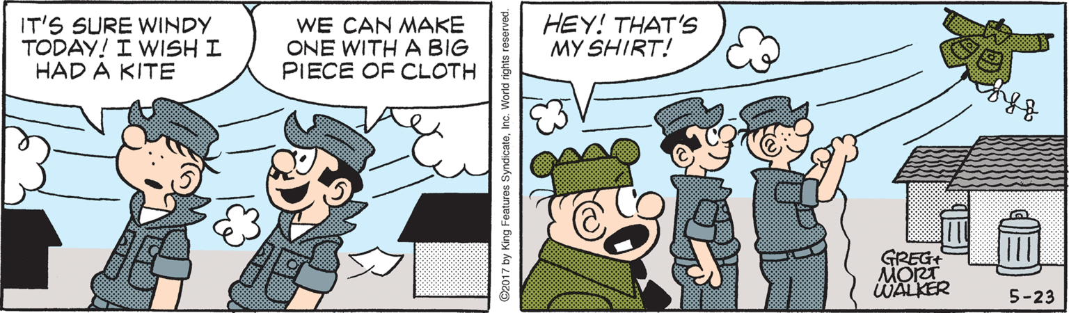 Fictional character OCR: IT'S SURE WINDY TODAY! I WISH I HAD A KITE WE CAN MAKE ONE WITH A BIG PIECE OF CLOTH HEY! THAT'S MY SHIRT! GREG+ MORT WALKER 5-23 2017 by King Features SyndicateInc. W IT'S SURE WINDY TODAY! I WISH I HAD A KITE WE CAN MAKE ONE WITH A BIG PIECE OF CLOTH HEY! THAT'S MY SHIRT! GREG+ MORT WALKER 5-23 2017 by King Features SyndicateInc. W